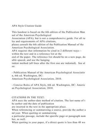 APA Style Citation Guide
This handout is based on the 6th edition of the Publication Man
ual of the American Psychological
Association (APA), but is not a comprehensive guide. For all ru
les and requirements of APA citations,
please consult the 6th edition of the Publication Manual of the
American Psychological Association.
APA requires that information be cited in 2 different ways—
within the text and in a reference list at the
end of the paper. The reference list should be on a new page, do
uble spaced, and use the hanging
indent method (all lines after the first one are indented). See al
so:
‐ Publication Manual of the American Psychological Associatio
n, 6th ed. Washington, DC:
American Psychological Association, 2010.
‐ Concise Rules of APA Style, 6th ed. Washington, DC: Americ
an Psychological Association, 2010.
CITATIONS IN THE TEXT:
APA uses the author‐date method of citation. The last name of t
he author and the date of publication
are inserted in the text in the appropriate place.
When referencing or summarizing a source, provide the author a
nd year. When quoting or summarizing
a particular passage, include the specific page or paragraph num
ber, as well.
When quoting in your paper, if a direct quote is less than 40 wo
 