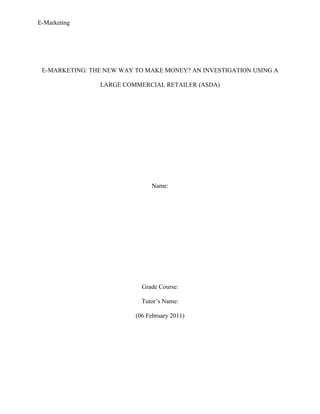 E-Marketing




 E-MARKETING: THE NEW WAY TO MAKE MONEY? AN INVESTIGATION USING A

                LARGE COMMERCIAL RETAILER (ASDA)




                               Name:




                            Grade Course:

                            Tutor’s Name:

                          (06 February 2011)
 