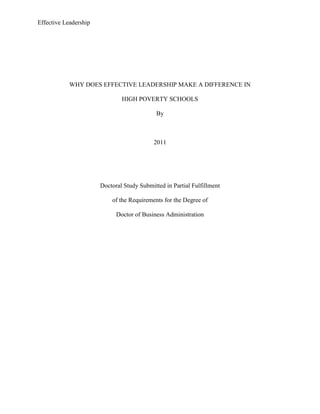 WHY DOES EFFECTIVE LEADERSHIP MAKE A DIFFERENCE IN <br />HIGH POVERTY SCHOOLS<br />By<br />2011<br />Doctoral Study Submitted in Partial Fulfillment<br />of the Requirements for the Degree of<br />Doctor of Business Administration<br />Why Does Effective Leadership Make A Difference In High Poverty Schools<br />Section One<br />Background<br />It is evident based on various scholarly articles (Witziers, 2003; Edmonds, 1979; Riley, 1998; and Jacobson, 2005), that high poverty school has struggled very much in their quest to survive and provide students with the necessary education. Apparently, there are a number of these schools that have rose to the occasion and performed extremely well in terms of academics. According to Taylor, 2006 there are tiny schools located in the midst of communities being extremely poor but do provide very high quality of education. For this reason, Leithwood, 2004; Symonds, 2003 and Jacobson, 2007  have shown that poverty despite a stumbling block can be overcome hence providing an example that can be emulated by the sister schools.<br />It is worth noting that high poverty schools are characterized by negative attributes such as lack of enough food, drug abuse, high rates of unemployment, high rates of other crimes, lack of enough facilities among other. Despite  all these obstacles such schools are capable of producing individuals who fit in this competitive world; this thus lays the basis   this research study (Caldwell, 1998). <br />There are a number of student challenges that need to be addressed in these kinds of schools such as: poor nutrition, inadequate health services, high rates of illiteracy, and criminal activities that include drug and substance abuse. Teachers also deal with high rates of student transience, absence, and indiscipline. This greatly hinders productivity in teaching. Nevertheless, legislative mandates in the United States. hold schools directly accountable for student performance, even in the face of such daunting challenges. The 2002 No Child Left Behind (NCLB) federal legislation in the UnitedStates is one of these legislative mandate. . While]NCLB has been the target of withering criticism that has attacked, among other things, the high stakes standardized testing regimes used to evaluate annual student progress as well as the lack of sufficient funding necessary to provide teachers with ongoing professional development, the fundamental underpinnings of the legislation, that is, to make sure that every American child, regardless of race, gender, ethnicity or wealth, be given the chance to succeed, was supported by both sides of the political aisle (Rosenholtz, 1985). Rebell and Wolffe, 2008 p. 321 pointed out:<br />[The cruel irony of the American education system is that low-income and minority children who come to school with the greatest educational deficits generally have the fewest resources and least expertise devoted to their needs - and therefore the least opportunity to improve their futures] (Rebell and Wolffe, 2008 p. 321)       <br />It has been thought and argued that what makes a difference in whatever kind of school and especially, those characterized by high level of poverty in achieving excellent academic results is the style of leadership. This paper thus sought  to establish how effective leadership impacts on all spheres of academic excellence of high poverty schools in the United States of America (Conley, 2001). <br />Most of the school principals  especially,in urban areas  find themselves working with students who come from families living in poverty. This is also a scenario in rural schools. It has been noted with concern that the gap between students from a poor school and those in low poverty school was high more so in terms of academic performance and academic excellence. The federal No Child Left Behind Act heighten the scenario as more children from poor background were provided with education (Rebell and Wolffe, 2008). <br />Althoughsuccess of any school usually depends on a number of factors for instance availability of resources, conducive learning environment, scholars have unanimously agreed  that the style of leadership is significant in making sure that despite thatresources are scarce, they are used in the most appropriate manner, a learning environment for the student is created as well as an environment that stimulates teachers to impart knowledge to students Klug, 1989).. <br />A study by Elwood (1989) reveals shocking results concerning economic position of children and he found that, the situation of students not achieving academically worsened overtime. Slightly above 25% of White studentslived in poverty up from 10.5 and for Black children the rate stood at 42%.<br />On the same note there is clearly evidence that according to U.S. Department of Education,2006that poverty  influences scores of students and those who are at high poverty schools are more likely to perform poorly compared to their counterparts. These student score less marks on standard test and have lower grade point averages (GPA) as compared to their counterparts in low poverty schools. There was a sharp fall in terms of academic performance with an increased level of poverty.<br />Despite all these negative attributes and a number of challenges facing school principals,  while trying to run the day to day activities of their schools, there are several notable high poverty schools that have performed exceptionally well. This isattributed to the styles of leadership exhibited by their leaders, the principals that are student centered aimed at improving academic performance (Gold, 2003).      <br />Problem Statement<br />According to Hogan andCraig, 2008, leadership refers to a process whereby an individual can influence thoughts, ideas and actions of others in achieving a set of preset goals, tasks, duties, and responsibilities. Time and again institutions of learning have had numerous kinds of personalities running the day to day activities of high poverty schools. Despite all the efforts by the government in fostering enhanced and improved performance of high poverty schools, it is apparent that much still needs to be done. For that matterthere is growing evidence that effective leadership of principals comes second to quality teaching in influencing in student learning (Witziers, 2003).<br />Studies have clearly depicted clear differences and wide gaps between the highest and lowest performing schools. The characteristics of these schools are high rates of poverty and low poverty in that order. All resources that are required in high poverty schools are provided, effective leadership from principals can close achievement gaps (Hackman & Wageman, 2007).<br />It has been argued that high poverty schools need the kind of leaders whoare in a position to successfully tackle issues relating to poverty attributed to lower performance. Additionally, such individuals need to evaluate their own values and commitment in trying to provide student with a learning environment that surpass difficult family circumstances. According to Sinclair, 2007 50% of high poverty schools are faced with poor performance, higher dropout rates as compared to their counterparts, however, having in place effective leaders provide such schools with an opportunity to improve their performance. <br />Purpose Statement<br />Phenomenological qualitative study will be to determine the relationship between effective leadership and the lack of academic performance in high poverty schools. For the study, the researcher’s main goal is to examine the distinct differences made by a leadership style deemed effective. Similarly, the attributes possessed by these leaders who exhibit effective kinds of leadership are of interest to the researcher. Additionally, this research is carried out tofill the gap in knowledge regarding how effective leadership enhances performance of high poverty schools in the school district that will be surveyed.<br />Similarly, a case study will be used which will help in  contextualizing  the research by immersing the researcher into comparing leadership styles of fifteen principals within twenty Title I schools from which data will be collected. To adequately address why effective leadership of principals make a difference in high poverty schools, data collection will include the  use of questionnaires, observation as well as interviews. These methods have advantages as well as disadvantages. Using multiple data collection tools is an advantage. The target population is school principals of high poverty elementary schools in Orange County Public School district in Orlando Florida. These principals are in a better position to provide necessary and relevant information concerning effective leadership in high poverty elementary schools, school principals.<br />Sample selection will be purposive and the criteria for selection include that the selected schools are high poverty elementary schools that are well known to have achieved in terms of academic excellence and that the principle has served the school for a period of two years. The latter is important because it will provide enough time for the researcher to establish whether there has been change in style of leadership and how it enhanced performance in these schools.<br />School leaders who take their instructional role seriously are concerned with promoting and developing their schools as learning systems or professional learning communities. In doing so, such leaders exemplify the qualities of good learners through undertaking continue professional development, and encouraging and enabling others to do the same (Hopkins & Reynolds, 2001).<br />The study targets twenty high poverty elementary schools in Orange County Public School district.  These are targeted to provide necessary information for inferences and conclusion to be made includes twenty principals and three area superintendents of three learning communities selected schools. The findings in this study will help  these selected high poverty elementary schools and neighboring Title I schools within Florida to know the kid of leadership style they exhibit and whether they are working for the benefit of the school..<br />Nature of the Study<br />The type of research method that will be used in this research is a qualitative research. This qualitative phenomenological design approach seeks to contextualize the research by immersing the researcher into the study scenario as well as with the study subjects and establish findings from the natural setting. According to Denzin and Lincoln, 1994, qualitative research is a multi-method approach that entails interpretive, naturalistic approach to the main subject matter. This implies that those carrying out qualitative studies unveil attributes under study in their natural settings, trying to make sense of or interpret phenomena in terms of the meanings people bring to them. Case study, personal experience, introspective, life story interview, observational, historical, interactional, and visual texts-that describe routine and problematic moments and meaning in individuals' lives are the life line of this approach (Bogdan & Biklen, 1982). <br />Qualitative method was chosen over quantitative and mixed of methods because it has the potential of giving the researcher an opportunity to fully describe the issues of leadership from those that will be interviewed express and in naturalistic manner. It also gives the researcher a chance to actively take part in data collection as compared to quantitative approach. A close examination reveals that leadership phenomenon cannot be fully described, interpreted quantitatively and the only option that can do this best is a qualitative research method (Strauss & Corbin, 1990).  <br />Research Questions<br />What are the various attributes of an effective principal in high poverty elementary schools?  <br />What are the differences in leadership styles  practiced by effective principals in high poverty elementary schools? <br />What are the challenges facing principals of high poverty schools in their desire to lead others in the most effective, efficient and successful way in high poverty elementary schools?<br />Which kind of leadership is most exhibited by principals in high poverty elementary schools?<br />What is the relationship between effective leadership and academic performance in high poverty elementary schools? <br />Conceptual Framework<br />There was interest in educational leadership in the early part of the 21st century. This is because of the widespread belief that the quality of leadership makes a significant difference to school and student outcomes. In many high poverty schools there is recognition that schools require effective leaders and managers if they are to provide the best possible education for their learners. As the global economy gathers pace, more governments are realizing that their main assets are their people and that remaining, or becoming, competitive depends increasingly on the development of a highly skilled workforce. This requires trained and committed teachers but they in turn need the leadership of highly effective principals and the support of other senior superintendents (Bush, 2007).Transformational leadership is a kind of leadership style in which the one at the helm engenders change in individual employees as well as the social system. Such leaders usually identifies the kind of change necessary within an organization, he/she then come up with a vision that will help give direction via inspiring the entire team, the change is then implemented with the commitment of all the members of the team (Bass, 1998).<br />This style of leadership (transformational) stems from neocharismatic leadership theories, leaders are capable of leading organizations to attain outstanding accomplishments despite stiff competitions, founding and growing very successful firms, the leaders are capable of amassing extraordinary respect, loyalty, dedication, excellent performance, motivation, admiration, commitment and huge followers, leaders in this group also stress symbolic and emotionally appeal leadership behavior for instance visionary, empowering, role modeling, risk taking, offer support, adaptive, image building, intellectual stimulation, leaders also identify themselves with organization’s vision values (House & Aditya, 1997). <br />According to Kouzes and Posner, 1999 transformational leaders usually challenge the process and are ready to take risks, they inspire a shared vision by envisioning a formulated vision and encourage and enlist the group members in pursuing that future, enable other team members to act via encouraging collaboration, empowering and strengthening them, they model the way by consistently practicing their own values and setting examples to the followers and they also encourage the hearth by giving positive feedback, recognize individual contribution and celebrate group accomplishment.<br />From Maxwell (1998) point of view, his 21 irrefutable law of leadership which he deemed inevitable cannot be disapproved as a vital tool for successful leadership in the 21st century are exhibited in almost total by transformational leaders. These law include in part; law of the lid, law of influence, law of process, law of navigation, law of legacy and transformation, law of sacrifice, law of priority, law of E.F Hutton, law of empowerment, law of big Mo, law of Buy In and law of connection.<br />The field of educational leadership and management is pluralist, with many competing perspectives and an inevitable lack of agreement on the exact nature of the discipline.  One key debate has been whether educational leadership is a distinct field or simply a branch of the wider study of management particularly for high poverty schools. Al;though  education can learn from other settings, educational leadership and management has to be centrally concerned with the purpose or aims of education. These purposes or goals provide the crucial sense of direction to underpin school management. Unless this link between purpose and management is clear and close,, there is a danger of ‘managerialism’, “a stress on procedures at the expense of educational purpose and values” (Bush, 1999, p. 153) <br />The process of deciding on the aims of the organization is at the heart of educational management. In most schools, aims are decided by the principal, often working in association with the senior management team and perhaps also with the school governing body. However, school aims are strongly influenced by pressures from the external environment, and particularly from the expectations of government, often expressed through legislation or formal policy statements. Schools particularly high poverty schools may be left with the residual task of interpreting external imperatives rather than determining aims on the basis of their own assessment of learner needs. The key issue here is the extent to which school principals can modify government policy and develop alternative approaches based on school level values and vision. Do they have to follow the script, or can they ad lib? (Bush, 2003)       <br />Definition of Terms<br />Effective leadership: this has been defined as the way of showing others the way forward by influencing their actions, beliefs and feelings by employing the most appropriate style at their disposal in light of the situation at hand (Harris, 2002).<br />High poverty school: These are schools that have the 90/90/90 characteristics. <br />Leaders: Are individuals capable of thinking and creatively act in a myriad of situation to influence the feelings, actions as well as beliefs of their followers/subordinates (Edmonds, 1979). <br />Leadership: Refer to a process whereby an individual can influence thoughts, ideas and actions of others in achieving a set of preset goals, tasks, duties and responsibilities.<br />Principal: The one in the realm of leadership in schools who ran day to day activities of a school, he/she offers vision, nurture students learning environment as well as conducive environment for the teaching staffs (Creemers, 2007)<br />Poverty: Have been though to refer to a situation whereby there is the lack of basic human needs, for instance food, clean water, health care, education, clothing and shelter because of incapacity to afford them. <br />Qualitative research: A research design that seek contextualize a study by immersing the investigator into the research situation and with the research subjects in which hypotheses are developed and data are collected and results tend to be subjective.<br />Assumptions, Limitations and Delimitations<br />In every study, there are a number of assumptions made. In the case of this doctoral study, the following assumptions held;<br /> The response will be 100% since am only dealing with twenty principles. Effective leadership brings positive differences in poverty schools.<br />The target sample will be a representation of leadership in high poverty elementary schools in Orange County Public Schools district<br />All survey questions will be answered<br />The responses will correctly reflect why effective leadership makes a difference in high poverty elementary schools <br />Effective leadership is practiced by all high poverty elementary schools<br />The study will be completed within the stipulated time frame<br />Limitation of the study<br /> This researcher anticipates the following limitations; Effective leadership is a function of a myriad factors and factoring in all of them proved to be a challenge<br />There may be incidents were legal restriction may play a part in restricting those interviewed to submit some vital information<br />There may be incidences were some questionnaires are not completely filled while other may not be returned<br />Due to financial constrain, coupled with limited time, all aspects that could contribute to effective leadership in poverty schools may not be adequately addressed<br />Because both survey questions and interviews are dependent on upon the willingness of the anticipated and targeted respondents, possibility of biasness may come into play<br />Since the nature of the study is to collect data through interviews, biasness may a rise as no single principal can admit to not being effective in one way or another. <br />Delimitations<br />The delimitations of the study is to establish a number of attributes such as what leadership traits constitute an effective leader, the challenges these leaders face in their day to day activities, the differences in terms of academic performances of the effective leader brings, establishing the relationship between effective leadership and academic performance in high poverty schools and finally what needs to be done in enhancing or stimulating others to be effective leaders especially, in high poverty schools (Marzano, 2005). <br />Significance of the Study<br />Reduction of Gaps<br />The research is of great importance as it will evaluate why effective leadership makes a difference in high poverty schools, as well as other issues relating to leadership in high poverty elementary schools. The findings will be of importance to various stakeholders such as the schools, Non-governmental Organization, teachers, principals, other scholars that intend to carry out such related studies, the governments as well as varied academic institutions. The study will bring to light a number of reasons schools need to adopt effective kinds of leadership in running day to day activities of schools especially, from high poverty ones so that students come out successful just like their counter parts that are in non-Title I schools. Disparities in academic performance and standardized test will be reduced and students of Title I schools will perform at higher levels, and their grade point averages will be higher because of effective leadership in their individual schools. <br />Implications for Social Change<br />The findings herein will help those high poverty schools  adopt leadership attributes if those in the frontline running the organization do not posses such attributes. It is worth noting that if this is done in a rational manner, then level of education, performance among other things will tremendously improve for the better in such schools. This is very important in determining the future of our children who seek quality education, thus producing academically successful students with great hope for future success as adults and productive citizens to our society. <br />A Review of the Professional and Academic Literature<br />Why Does Effective Leadership Make a Difference in High Poverty Schools?<br />The concept of leadership has been with mankind since his existence and it has been improved over time. Leadership is what shape how successful or not a society is in this case high poverty schools. Leadership refer to a process whereby an  individual has the ability to influence thoughts, ideas and actions of others in achieving a set of preset goals, tasks, duties and responsibilities (Hogan & Craig, 2008). To have successful and highly motivated human product, how their thoughts are influenced is of significance importance.<br /> This not being enough, effective leadership which generally refers to the way of showing others the way forward by influencing their actions, beliefs and feelings by employing the most appropriate style at their disposal in light of the situation at hand is the major contributory factor especially in high-poverty schools. 90/90/9 schools which are generally high-poverty school and defined by Reeves 2003 as schools constituted of slightly above 90% of student being eligible to be provided with free and reduced lunch 90% and above of the students come from members of ethnic minority and lastly over 90% of the students in these schools do meet the district and or state academic standards as concerns learning and other areas that pertains education. Such schools are characterized by poverty which has been thought  to refer to a situation whereby there is the lack of basic human needs, for instance food, clean water, health care, education, clothing and shelter due to incapacity to afford them (Jacobson, 2005). These attributes jeopardized learning of students. <br />It is leadership that articulates vision of the organization and later provides strategic direction for attainment of the objectives and goals in line with the mission and vision of the organization. Leadership is responsible in imbuing commitment to those values shared within any organization as well as creation of an environment for teamwork, provision of meaning, sustaining high productivity and morale in place of schools, transforming, sustaining and transmitting culture of an organization as well as motivating staff and students  and raising commitment to high quality production. In addition, it is leadership that is responsible for shaping organizational strategic readiness, creating a safer and conducive working environment for all employees.<br />A growing body of research has successfully illustrated the need for strong leadership in enhancing student achievement (Fullan, 2001; Marzano, Waters & McNulty, 2005, Hallinger and Heck, 1996) reported that school leaders account for almost 5% of the variation in test scores, or roughly 25% of all in-school variables, although others find that these effects may to be stronger in the U.K. and U.S. than in countries such as the Netherlands (Creemers & Kyriakides, 2007; Witziers Bosker & Kruger, 2003).<br />There are a number of student challenges that need to be addressed such as: poor nutrition, inadequate health services, high rates of illiteracy, and criminal activities that include drug and substance abuse. Teachers also deal with high rates of student transience, absence and indiscipline. This greatly hinders productivity. Nevertheless, legislative mandates in the U.S. now hold schools directly accountable for student performance, even in the face of such daunting challenges. The 2002 No Child Left Behind (NCLB) federal legislation in the U.S. is one of this laws. While, NCLB has been the target of withering criticism that has attacked, among other things, the high stakes standardized testing regimes used to evaluate annual student progress as well as the lack of sufficient funding necessary to provide teachers with on-going professional development, the fundamental underpinnings of the legislation, that is, to make sure that every American child, regardless of race, gender, ethnicity or wealth, be given the chance to succeed, was supported by both sides of the political aisle. But, as Rebell and Wolffe, 2008 point out:<br />“The cruel irony of the American education system is that low-income and minority children who come to school with the greatest educational deficits generally have the fewest resources and least expertise devoted to their needs - and therefore the least opportunity to improve their futures.”<br />The major attributes associated with poverty which includes hunger, homelessness, lack of job employment, drug abuse, illiteracy, fatalistic minds among others must be managed in high poverty schools so that such schools can be in a position to send happy and highly motivated learners to the world. As suggested by Edmonds 1979, what makes a difference in whatever kind of school and especially those characterized by high-level of poverty in achieving excellent academic results and sending motivated individuals to the woprld is the style of leadership. <br />A study by Elwood back in 1989 reveal shocking results concerning economic position of children and he found out that from 1969, the situation has been worsening. Slightly above 25% of White students lived in poverty up from 10.5 and for Black students the rate stood at 42%.<br />On the same note there is clearly evidence that according to United States Department of Education, 2006 that poverty does influence scores of students and those who are at high poverty schools are at more risk of performing poorly as compared to their counterparts in low poverty schools. These students score less marks as compared to their counterparts in low poverty schools. There was a sharp fall in terms of academic performance with an increased level of poverty (Chenoweth, 2007).<br />Despite all these negative attributes and a number of challenges facing school principals, while trying to run the day to day activities of their schools, there are several notable high poverty schools that have performed exceptionally well. This kind of performance is attributed to the styles of leadership exhibited by their leaders, the principals.<br />Coming up with a conducive environment for learning in high poverty-schools do encompass a number of activities such as supporting families as well as caring and addressing challenges facing students. Most of such schools do not meet the learning needs of students as well as their families (Kouzes & Posner, 1987). For this reason, a number of researches carried out clearly support the need for high poverty schools to have well informed, compassionate as well as committed individuals in the forefront (leaders) having adequate knowledge, will, skills, ability and positive attitude towards creation of a learning environment that is effective and successful. <br />Irrefutable laws of effective leadership<br />The irrefutable 21 laws of leadership include; the law of the lid, its acknowledged that every individual have their own outdoing or limiting factor to make great ideas real, the law suggests that such person should identify these factors and try to remove them from their path to success.  Most high-poverty schools that are a success despite their state have mastered this law. This law covers the principle of leadership that require leaders to know clearly know who they are and how to be a better leader. The law of influence, leadership is nothing less than influencing thought, ideas and actions of other aimed at achieving set goals, without influence one cannot be a leader. The law of process considers the fact that for a leader to achieve their goals, a process is clearly laid developed and followed, a step by step process is vital for success as one leads successfully to the next this help in attaining the principle of ensuring that duties and tasks are comprehended, supervised and accomplished. <br />The law of navigation indicates that the achievement of tasks is not as vital as why and how these tasks are arrived at, it’s important to follow steps that are safe and efficient in trying to accomplish goals in an organization. With this, the steps followed can be replicated later and suitable adjustments made whenever necessary based on situation on hand. In this way the principles of rational and timely decision making as well as seeking and taking responsibility for leader’s action is addressed. This principle of making timely decision is captured in the law of timing. Good leaders make decision at the right time to seize any given opportunities despite the hurdles. Developing a sense of responsibility in workers is another principle fully addressed in the law of legacy and reproduction. These ensure that current leaders adequately prepare individuals to take charge and do what the current leader is doing in future. <br />The law of sacrifice calls for leaders to forsake such thing as current salary, time for leisure and family as well as carrying out task beyond and above what is expected of them-principle of setting an example in the organization. Principals in hig-poverty schools that are a success in terms of academic achievement among others research shows have sacrificed a lot in making the school what it is. The laws of priority help leaders to put down a list of activities to be carried out in an order of importance, this helps in ensuring that timely and rational decisions are made. A Law of E.F. Hutton coin to the idea of being listened to this is attributed to ones character, success in the past and experience. This hence facilitates rely of information from the leader to his the teaching staff as well as students. Law of Buy In as noted by Maxwell ensures that leaders provide the best example as subordinate tend to do right thing when leaders promote it. It’s important that subordinates have strong belief in their leaders.  Law of the big Mo depicts that in the initial steps, if success is attained, then this set very good pace for success of subsequent steps hence accomplishing the tasks in hand (Kouzes & Posner, 1987). Law of empowerment makes leaders provide opportunities for their followers to carry their duties and responsibilities with a sense of ownership, creating trust vital for success of the leader and the school. <br />The law of connection help leaders appreciate the fact that to be emotionally associated with the goals and other workers is an important tool for successful leadership, secondly leaders have to ‘touch’ ones heart before being assisted in attaining his targets (Kouzes &Posner, 1999). Law of inner circle depicts that for great leadership, one has to be in association of very supportive family, friends as well as subordinate staffs. Leaders do require other individuals to carry out their duties as they do not have all knowledge necessary for running of an organization they work for. In the law of magnetism, leader does attract the kind of people similar to them in all aspects  to make sure the task a head is accomplished and possibly leading to creation of other leaders. <br />Laws of solid ground and respect generally bring about mutual relationship between the leader and his followers; this is of significance in creating a conducive and successful environment for learning. The law of explosive growth requires that for development of any organization, leaders should show every member the right path to follow-how to accomplish the task successfully. Other laws are law of victory and intuition. All these laws fully describe the principles of leaderships which are; using full capabilities of an institution, training as a team, knowing who you are and try to improve, having a technical know how, responsibility-based management, making rational and timely decisions, setting examples, knowing ones workers and check for their well being, making information available for followers, developing a sense of responsibility to followers, and ensuring that tasks are comprehended and finally training.<br />Types of leaders in high-poverty schools<br />Transformational leader is whereby the one at the helm engenders change in individual employees as well as the social system. Such leaders usually identifies the kind of change necessary within an organization, he/she then come up with a vision that will help give direction via inspiring the entire team, the change is then implemented with the commitment of all the members of the team (Bass, 1998).<br />This style of leadership (transformational) stems from neocharismatic leadership theories, leaders are capable of leading organizations to attain outstanding accomplishments despite serious challenges being faced by schools, founding and growing very successful firms, the leaders are capable of amassing extraordinary respect, loyalty, dedication, excellent performance, motivation, admiration, commitment and huge followers, leaders in this group also stress symbolic and emotionally appeal leadership behavior for instance visionary, empowering, role modeling, risk taking, offer support, adaptive, image building, intellectual stimulation, leaders also identify themselves with organization’s vision values (House & Aditya, 1997). <br />According to Kouzes and Posner, 1999 transformational leaders usually challenge the process and are ready to take risks, they inspire a shared vision by envisioning a formulated vision and encourage and enlist the group members in pursuing that future, enable other team members to act via encouraging collaboration, empowering and strengthening them, they model the way by consistently practicing their own values and setting examples to the followers and they also encourage the hearth by giving positive feedback, recognize individual contribution and celebrate group accomplishment.<br />The spin doctor<br />This type of leader have all attributes that a leader opt to have but it is worth noting that their behaviors are not in line with a number of attributes that describe an effective leaders and in most cases are self-serving. These kind of leaders are characterized with undeveloped confidence, for this reason, they are not known to venture in risky activities to enhance success and attainment of performances using unpopular ways/ mechanisms (Kouzes & Posner, 1987). However, leaders categorized under this group are distinguished from others by their abilities to convincingly argue a case out and successfully justifying the same to their subordinates as well as students. <br />The enforcer<br />It is worth to note that this category of leaders do act in a manner that is characterized by cautious optimism as well as a desire to make it a parent that specific predetermined goals and objective set by the school especially in terms of academic excellence are attained. They are ready to employ all tact as well as resources at their disposal to make it happen while adequately making each and every one within the institution play a part and at the same time feel incorporated towards attainment of the objectives at hand (Burns, 1978). Additionally, these leaders clearly depict strong belief in their commitment as well as the things they intend to do in order for the whole system to remain on course. Another characteristic that paints the leaders the other picture is that enforcers in most cases have a tendency to bound alternatives, this in most cases work against them if indeed there are a variety of options to better make a decision. Lastly, enforcer lacks the courage to take action in instances where there are high risk potentials. <br />The deal maker<br />Deal maker encompass individuals who are capable of winning the hearts of a larger number of their followers. This is attributed to their energy as well as excitement for anything that has not been tried before. These kinds of leaders are the best to have when it comes to adopting change within the school. Deal makers usually do extremely well in the face of change and are usually credited for breaking the mold. In most high-poverty schools that have achieved academic excellence despite all odd they face, principles who exhibit this kind of leadership rise to fame for what they have done to bringing their schools in the limelight in terms of academic performance. Similarly, deal makers are very strong when it comes to making as well as venturing in risky activities provided they are geared to wards achieving success. However, their downfall is that these kinds of leaders are not capable of or rather have little desire or regards to sustain the performance attained after initial success is attained.<br />The serial entrepreneur<br />The serial entrepreneur are the set of leaders that are full of imagination, nonetheless, they are full of calculation as well as gambling. Additionally, these leaders are capable of sweeping their followers making them to follow what they intend to achieve. This is so because they are full of energy and commitment, have the potential to successfully making what are being seen to be impossible challenges as well as other stumbling blocks achievable. Leaders under this category are characterized by their strong desire to take risk, having conviction and capable of challenging change the positive way. Additionally, they care so much regarding their legacy while on the other hand move violently to articulate the broader context of their decisions in a way that is meaningful to their subordinates. However, they are generally weak when it comes to imposing context as well as generating critical mass.<br />The administrator<br />Those school principles under this category of leaders have been thought of as strategic executors who are very clear on what is supposed to be done and attained; they heartlessly or ruthlessly follow through so that the predetermined goals and objectives are attained no matter what. Strictly speaking these leaders are autocratic in nature, the manner with which they approach issues and they won’t let anything stand their way in their quest to attain the overall objectives of the schools as regards academic excellence. They are also very strong in imposing context to their subjects and generate critical mass (Kouzes &Posner, 1999).  Administrators do prefer detailed and rigorous project plans; constantly monitor events, like being up to date with events within the schools. Similarly, they exhibit very strict and tight control over various resources within the school as well as the followers (Kouzes & Posner, 1987). <br />Effective leadership and high-poverty schools<br />It has been acknowledged and established that several; schools currently are not in a position to help support as well as foster student learning (Persall). It is true that several students at present do go through learning at different degree as others fail to impress the job market due to failing terribly. A greater proportion of failing exams in some of high-poverty schools has been attributed to how the school principle exercises their daily duties. Research has shown that a good number of school principles do engage themselves in tasks concerning administration. By doing so these principles more often than note do lose contact with student, teachers, other school employees as well as what goes on in classrooms<br />Other studies carried out by Druian and Butler (2001) also found out that a stronger kind of leadership dictates and is indeed one of the major factors that in most cases contribute to a school and its entire system to be successful or not. Similarly the two held that a good leadership quality is instrumental in contributing to high-poverty school success as compared to the various well drafted programs as well as resources for education.<br />School leaders especially the principles who are at the helm of schools opt to serve as motivators to all individuals within the system day in day out to achieving the desired goals and objective which is none other than academic excellence as well as producing student that are well competent to meet the desires of the changing world. According to Klug, 1989school principles opt to influence the degree of how they motivate their followers probably by “shaping the school ‘s instructional climate” which will definitely impact on the attitudes and perception of all primary stakeholders which encompass parents, teachers, students and more importantly the community at large with regards to learning and knowledge acquisition. By being in a position to successfully such a culture in high-poverty schools, school principals are thus capable of increasing both students as well as teachers motivation and indirectly impacting on enhance academic performance.  <br />Other scholars namely Leithwood & Montgomery, 1984 hold that when principals are personally motivated, such motivation can be easily felt in part of the students as well as the teaching staff via the functioning of goals. In instances that school principals offer encouragement now frequently to both students and teachers there is increased motivation which in turn results to increased academic excellence in part of the students. It has been also argued that indeed there are a number of strategies that can be put in place to ensure that student and teachers are motivated. Similarly, students can be catalyzed or encouraged to set goals and determine the best way to learn. When students are given room to be actively involved in deriving such ways, they will come to school in regular basis because they hold the opinion that they are indeed valued since their opinion count. As a result they will definitely work more hard which results to increased academic performance despite the various odds they face compared to their counterpart.<br />According to Gleason, 2002 she held that school head are the key to either success or failure of especially high-poverty schools. Through her research, we are made to establish that schools located in urban centers that performed extremely well academically and in o0ther sphere had at their disposal principals that had exhibited a myriad of good leadership qualities, ready to adopt change as well as being effective. To make high-poverty school shine, principals mostly centers on the whole school on instruction and offer emerging information to their followers more so to teachers, students and other support staff, create a structure that fosters active involvement of all stakeholders, lead in talking about how student work, perform, achievement in terms of academics as well as the mission of the schools. Additionally, those principals deemed to be effective seem to spend more of their time in heightening the morale of both teachers and students, they also help teachers to center on instruction, encourage and support high levels of academic achievement in students and more importantly creating a conducive environment for learning. They also closely look and analyze how student in their schools perform in order to successfully identify where students are weak and why making appropriate adjustment to counter the problem (Burns, 1978). Similarly, effective principals do aid in proper allocation of resources that are deemed necessary to both students and staff.<br />An example of effective leader can be seen Ms. Wilcher a principal in James Ward Elementary School in Chicago a high-poverty school (Kouzes &Posner, 1999). According to her, she said during an interview that she actively help teaching staff to collaborate as well as supporting one another. Similarly, it was apparent from her word that constantly improving how her students perform academically is her central focus. It is no doubt that these are just among the attributes she posses that saw to it that the school did receive several accords ranging from district to state for greatly improving in terms of academic performance over the years despite its status and the challenges it faces.   <br />Another example of an effective leader is Smith a principal at J.L Francis Elementary School in Richmond. Record proves that 70% of students come from low income background. Despite such a background, students in this school in grade five were among those ranked to have scored highly on SOL tests in Virginia. The principal has been applauded for consistently concentrating in academic performance. The leader offer after school tutoring, games that are educative as well as providing both student and teachers academic trips on weekends. What this ahs achieved is motivated staff and students. More importantly, the principal stages a number of workshops where parents are actively engaged in a number of issues regarding student achievement for instance skills that their student must have to be adequately capable of passing SOL exams. <br />It has also been established that effective leadership has mastered the concept of providing students in high-poverty schools emotional support (Sinclair, 2007). This is not only to students but also to their families and teaching staff. Having in place a caring, giving, highly motivated staff, dedicated and hard working staff comes with having an effective leader in place. For instance, principal of Harrison says, “Every one here is for the kids, it is a course” (Kouzes &Posner, 1999). Principals in high-poverty school when are effective in leading their followers make the whole school community to go an extra mile in trying to reach to parents as well as their children in order to make them feel and see beyond reasonable doubt that they are cared for and can attain success. The principle is to make all individuals in the school to be strong-willed, compassionate to attain such a desired success. Collaborating is the key here and is summarized in the statement ‘minds working together make a great impact’<br />Principals, who push so to speak staffs to work together through effective sharing of information, support, building teamwork and pressure. When this are achieved each and every staff member usually have the dire need to see that students succeed (Schein, 2004). When parents are brought into the equation and thought of first implying that their desires are what counts make them feel part and parcel of the school hence will support most if not all of the school plans and projects especially those deemed contributory in attaining academic excellence for their children. <br />Additionally, effective leaders do have values that are mostly in line in trying to attain improved performance in high-poverty schools. For instance, a principal in Harrison when asked what her values were, she clearly stated that she supported, value, respect human live. On the same note she said that treating [people the way she wants to be treated is what drives her decisions. Giving persons around her freedom, since every body is human and have different capability has seen to it that her school develops innovation although risky but has seen an improved performance (Burns, 1978). What she hates is seeing people being a clone of another which she said hinders innovation and creativity. Having in mind that they are where they are for a period of time, it’s only appropriate to value what others do. In summery, an excellent school is as a result of an excellent support staff, working together, high level of commitment of teaching both students and their parents, having clear vision that guide the school, celebrating success together as a family. Generally, doing things different is what counts and this cannot be achieved by not having in place an effective leader who exhibit most of the best qualities a leader opt to have (Kouzes &Posner, 1999).<br />Less successful schools leadership<br />To fully gain insight on the difference brought about by effective leadership in high poverty schools, it would be rational if we briefly look at less-successful high-poverty schools leadership. Having in mind that all school would at no time be the same, there are chances that less-successful school can adopt some of the attributes of leadership of their successful counter parts. One reason that contributes to poor performance in high-poverty school revolves around the issue of having a lot of planning and doing very little or nothing at all (Schein, 2004). If principal lack good qualities of leaders, they will definitely not do what is required in order to foster learning. Additionally leaders do not value what other are doing, are very autocratic, are resistant to change, engage mostly in administrative work, do not share information, are not in a position to critically analyze student performers, are poor motivators (Sinclair, 2007). Generally speaking, poor performing high-poverty school principal act contrary to what high performing high-poverty school principals do, the results thus is having unmotivated staffs, lack of team work and collaboration translating to poor student performance. However, there is always room for such poor performing schools to incorporate what successful school does with some slight adjustments (Burns, 1978). <br />Characteristics of successful high poverty schools<br />Various characteristics ensure that high poverty schools are successive. This characteristic is very volatile, as most of them require money, which is meager due to situation in such schools. Otherwise when practiced consistently, they work well for these schools making them become cream of the society academic wise. It is a little bit challenging but it is possible to make these schools successful when well staged.<br />There are various things that make such characteristics work by fully involving the students. This is by incorporating them in free or reduced lunch program through the measure of poverty of the students to ensure that they do not lag behind their peers who are a little bit well up. This ensures that they close the gap between such students making the school appropriate place for education purposes thus increasing success in the school. The following characteristic are basis of school success;<br />High expectation for all students<br />It is very important to have a firm believe that students from high poverty schools can learn. This is a paramount stand to all the school to ensure that they succeed in their pursuit for success. According to research that has been done  for  years, high poverty schools performs very well especially when the notion of high expectation is put in place in such schools. Rather than creating a failure notion in such schools where teachers may constantly refer to their parents’ background and other circumstances that are prone to their life, they mostly commit themselves in ensuring that all the students pass and succeed.<br />Most of these schools that are high poverty should feel that they should not have any excuse for their schools to fail. According to research done in most of the schools, teachers said that they do not have a reason why their students should not succeed in school. Such sentiments are echoed all over the place where high poverty school performs well. Research like the one that was done in the schools in North Carolina show that principal in such schools set high goals for both students and the teachers that are meant to maintain high morale to ensure that the schools succeed. They always observe pervasive tradition for achievement. These help in separating between the students and their poor background making them to concentrate on how they are supposed to do in school. Such schools hold with high esteem principals of both the students and the teachers. This make that they are able to integrate them as one family boosting the school morale and in response, good marks are achieved. These schools are capable of forming a cohesive bonds between the students and the students making them understand each student back ground thus ensuring that they  instill the required notion by trying to eliminate in their mind their past experiences(Shannon & Bylsma  2003).  <br />The result of the survey shows that teachers in such schools are able to narrow the gap of the poor student and the privileged ones in attempt to make them all succeed. They develop intrinsic factors in the school such as reading and instruction programs to help the students concentrate in their work much than thinking about their plights. The teachers are supposed to concentrate mostly on in school factors rather than blaming the out of school factors such as the environment created by parents of the students in any child failure. This helps to ensure that they take whole responsibility of making the school succeed oblivious of the student background. Consequently, this close achievement gap between the schools that are well up and the high poverty school in terms of academic and co-curricular activities performance.<br />Focus on student achievement<br />Most of the high poverty schools that are high performers make this by ensuring that they focus in their wide but specific school goals. The management of such schools ensures that they set attainable goals to their students and their teachers. These goals put in place are visible and they keep them in close contact to ensure that they do not divert from the main course. There many challenges that may disrupt them from attaining their goals putting in mind that most of their students are from poor household. Otherwise, by ensuring that they are capable of keeping track of each student’s record, they are able to beat this problem. These schools are always in pursuit of ensuring that the students raise their performance by ensuring that they monitor their achievements in school.<br />High poverty school has also beaten the circumstances that have been affecting the student by introducing free/reduced feeding program.  Most of these schools has fully explored 90/90/90 program which have seen them very successful.  This means that ninety percent of the student qualify free/ reduced meal program, they ensure that ninety percentages of them are from ethnic minorities making ninety percent of the student achieve high academic standards. <br />According to research done, the above mode is accomplished to ensure that they students perform well as they do not have substantial complain when it come to focusing on achievement. This is achieved by making the stakeholders of such school understand that the focus of the whole process is academic oriented. This unification process is made around to ensure that there is coherence in the school management to ensure that they eventually make the school succeed by consistently focusing on the students’ achievements.<br />Frequently assessment of student progress<br />Due the goals that this high poverty, high achieving schools has in ensuring that the students are able to achieve greatly, they ensure that they consistently and continuously assess their students’ progress to ensure that they achieve this.  They ensure that the No child Left Law that has been put in place for annual basis beyond the one requires their testing. Most of these schools that are successful in their academic have put objectives to their teachers to ensure that they use assessment data to ensure that they track each student progress in their academics. They also make sure that they give feedback to them on the progress of the students. This will help establish the weak students and their areas of concern making sure that each one of them is tackled individually. This makes them to close the gap between the stronger and the weaker students to ensure that they harmonize their achievements.<br />Research has established that schools that are more frequent in and consistent in data taking and tracking of the progress of the student especially in the high poverty schools, have been having consistent record of achievements over the years than those who do it after a long time. According to the research done, most of these school rely on periodic student assessment which are concurrently run by along with detailed disaggregation data of the teachers, student subgroups that are meant to give feedbacks  that in consistent with curriculum objectives(Shannon  & Bylsma 2003).  Other things that normally used in the assessment of the students in various schools to ensure that student progress is kept in track are state assessment data, reading inventory and information that was collected from the previous data to ensure that they monitor the student progress in both academic and co-curricular activities. This is where the staff inclines their functions in helping the students especially those who might be struggling. They ensure that they meet their needs by identifying the level at which these students requires their supports. Through these, they are able to limit their fall in grade making such schools to perform exemplary well. As the research established, the data is used to ensure that they establish the weakness with the students and attacking the weakness before it kill their grade. School based assessment use has emerged to very supportive in the establishment of the reduced/ free lunch program in the school to ensure that those who are in need are the one who benefit creating a level playing ground for all the students. This ensures that the school creates a competitive edge for all the students making sure that they increase their level of their education. <br />Teachers in these schools reported that they are able to give informative information about their students and help them to refine their instructions hence increasing their productivity. Formative assessment help low achievers, therefore, this become very important as students are gap are eventually reduced and made minimal to a point where every student is able to achieve good marks. The teachers are able to make sure that they plan for their work and tackle accurately.<br />Support of struggling students<br />According to Izumi 2002, High poverty high achieving schools have demonstrated quick response to the needs of the struggling students as indicated by the data collected in the school. These schools have monitor team that ensure that the needs of these students are attended to. They employ specific protocols in ensuring that the effects of the students are implemented through appropriate intervention. The survey done has established that the act of employing comprehensive monitor of the students by providing early support to students ensure that falling behind of the student marks are tackled. The team that has been employed to monitor and support the student ensures that they resolve the minor issues before they turn to great problems. This is by ensuring that they get the first sign of the students that may lead to difficulty in learning and curbing it appropriately. By early detection and intervention, it prevents the possibility of special education services to be offered to them, which is considered the last intervention in such schools. <br />Staff collaboration<br />The staff of these schools reported that they feel a state of ownership when their student does well in their academics. They usually share the responsibility of the school performance through staff collaboration. Teachers in these schools ensures that they visit others classes to check on the instructional strategies often, to ensure that the gap between the students and all the staff is completely narrowed. This has lead to complete collaboration of the staff to ensure that they make the school successful as a whole. The staff collectively provides supportive instruction to the entire student fraternity especially out side the classroom when they are out of their regular classes. They are able to share purpose ideas among themselves especially about the students who are struggling. They organize common grade level planning to ensure that work together to align curriculum discussing instructional approaches. In schools that support these move has been very successful according to the research done. Teachers in high poverty, high performing schools forms groups that are interdisciplinary personalized learning communities that is used to coordinate integrating curricula and instruction in away that will be helpful to the students performance (Izumi, 2002). The staff and the supportive staff in most of the school, according to the research done, work in collaboration to ensure that all the complication that the students may be having, are suppressed. They are seen to have allotted some time together to address the need s of these students especially those who are diagnosed by certain difficulty.<br />In the staff collaborative moods, the staffs are established to have willingness to analyze students’ data together discussing the student work and the way forward.<br />Effective leadership<br />This is another very important factor that should be considered in the pursuit of success in the high poverty, high performing schools. The study established that the principal in these schools are able to set high but attainable expectations of the students. They are able to set appropriate vision and the mission of the school and ensure that they show the way the y are to be achieved. They are the first one to be involved in focusing in these mission and goals. They ensure that they rally their staff to certain specific goals as they provide the required support to them to ensure that they attain them. They provide the required resources, training materials to ensure that they attain these goals. They also ensure that both students are motivated in the pursuit of attaining the required goals.<br />According to Jesse et al 2004, the leadership is not very important when these leaders are incapable o showing their staff and students the appropriate and leading by example. It is important for these school leaders to have effective instructional capability to help them establish good relationship and trust with the staff. This collaborative approach has helped the students and staff to work hard and eventually forming a winning environment. In the schools where the leaders treat the staff as colleagues and allow them, a great deal of freedom in their work registers a consistent success over the year as established by the research.<br />Trust and respect is another paramount characteristic that good leaders in high poverty, high performing school embrace with great vitality. This makes all the stakeholders of the school to feel welcomed and feel encompassed in the right position in the school. This creates a good atmosphere for the students, staff, parent and visitors helping them to intermingle and at the end creating a winning position. Success in these schools is pro-founded by respect to the entire stakeholder in these schools. When working in a caring and nurturing environment where there are respect and good relationship among all the people in the school as established by the leaders. This helps the school to rise above the challenges that they experience due to the level of the student from poor background and emerges victorious (Hargreaves, Lieberman, & Fullan, 2010).<br />Parental involvement<br />High poverty, high performing school has ensured that they integrate the parents in the school program in pursuit of success in the school. They ensure that they make the parents to be involved in the process of teaching their children. They do these with enough respect to them to ensure that they feel integrated in the school and feel to be one community. The school takes the initiative to ensure that they inform the parents about their students and ensure that they are a ware of the events that are taking part in the school throughout the education period. They are let to understand the school policies in time to ensure that they do not start predicting to ensure smooth flow of administration as well as continuous parent support in pursuit of school success.<br />In these schools, the leadership ensures that they constantly communicate to the parents by either meeting all through their children. They constantly involve them in school-based activities such as fundraising to ensure that they get the touch and ownership of the school. This also helps them come together in capacity building, hence ensuring that they appreciate every bit of their togetherness.<br />The success of the parent-based activities in the school requires a lot of support from the administration and above all respect. This peaceful coexistence of the parents and the school makes the student, teachers and the supporting staff to feel very encourage and thus work very hard ton achieve the final goal. It also makes the teachers to learn more on the background of the students and thus enable them in tackling the students problem better making sure that they are able to close the student gap raising their education level.<br />Some of the school has established a special place for the parents where they can make themselves comfortable as they wait to be served. Teachers and non-teaching staff ensure that they welcome them well with a lot of respect. They are out to encourage them during in according to their status and always make sure that they get the challenge posed by them in good faith without intimidating them for what their children are going through due to poverty. Otherwise, they encourage them and create high expectation notion on them. This ensures that the school position itself in a good place to achieve its goals ( Symonds, 2003).<br />Leadership challenges in high poverty schools<br />As all other organization, leaders in these schools are constantly under various challenges especially purring mind that they work in a society that has different challenges in live causing poverty. Therefore, leaders work under pressure to ensure that they succumb to these challenges to ensure that they deliver the required objectives and goals. Some of the leadership challenges that hinder them from getting their goals faster as postulated are as follows.<br />Creating and maintain diversified team<br />All the leaders work with people who are mostly in teams who have diversified interest especially in such school as high poverty schools. The team that leaders work with is from different background and has diversified experiences and ethnicity. The greatest challenge is to unify this group and ensure that they work as one group to ensure that they n=meet the school goals in the time stipulated. Therefore, the leaders must ensure that they are always close to them. This is because the more they keep them in remote place the more they become difficult to manage.<br />Therefore, for the leader to ensure that they fight against this challenge, they should ensure that they create a good communication strategy that ensure that the both upward and down movement of information in the school. This is because, the situation of these schools are very volatile and require constant communication to cater for ever raising issue that erupt on daily basis. The leader can come up with also horizontal communication protocol to help the teachers share freely among them, while the students and the parent do the same thing. This makes the flow of information to be fast in the school organization and everybody feel involved in the decision making process.<br />The best method especially in such school to uphold a team that is diversified is by ensuring that they form a habit of routine communication to all the stakeholders of such high poverty school (Lapp, 2004). This wills always that they are able to integrate the whole school fraternity to achieving the school goals with as less pressure as possible. The more diversified the teams are created towards the attainment of the goals, the faster and enjoyable the leadership will acquire its objectives.<br />Inspiring others to share in the school vision<br />The vision and the mission of the school are very important as it make it to have a clear guideline on where they are headed to as far as excellence is concerned. Otherwise, this is not enough. The leaders are required to incorporate all the school members to share the same mission and vision amid challenges encompassed therein. They have to integrate all their personality to let them see the sense of working an extra mile in helping these poor children to close their gap between the well up ones. <br />In doing this, the leaders must work together with his team in constant communication to try to show them how the mission and the vision of the school will be of help to both the school and in their life. In explaining how these teams are to benefit from the school mission, a leader is supposed to make them share the school vision.<br />Facilitating open and clear communication among coworkers<br />Communication that is clear and concise facilitates essential success in this school. A leader has a responsibility to ensure that there are required communications among the school members. He/she is also required to teach the others to communicate clearly among themselves to avoid collision. This will facilitate cohesion among the teachers in the school and ensure that they are impartial in decision making especially when selecting those students that are poor to get the necessary support. This may take time due difference in personality among the school team, but when constantly done, it will lead to success in the school.<br />Dealing with unfamiliar responsibilities<br />High poverty school I is a very volatile and fragile place to work in as a leader due to the situation of the student and their background. In addition, the pressure that is meant to be there to make student pass their exams oblivious of their status makes leadership even more complicated. Therefore, equipping oneself with the necessary leadership skills of handling the unfamiliar responsibility is a big challenge. <br />In times, coordinating team to achieve what one requires out of the school tend to be so challenging. This is because, a lot the teachers and the students in these schools are not of the same level. Due to especially poverty among the people in these schools, different issues erupt on daily basis making the leadership be always put in jeopardy due to working in an environment with many variables. These variables range from family issues to the school matters that the leaders cannot ignore as they are affecting the school mission and vision. The responsibilities of leaders in these schools involve ensuring that they are able to uplift the non-performers, speak for the team to ensure oneness in the school, motivate the school members to ensure that they perform and carry out other unfamiliar task.<br />To succeed in this, the leader should be ready to learn new skills to tackle all his/her responsibilities and keep him/her up to date on the matters pertaining leadership. Eager to learn and open to feedback makes the leaders to deal with their weakness and eventually ensuring that the school is managed as required meeting the appropriate goals of the school.<br />Handling accountability<br />In high poverty school this is a very important aspect to ensure that the little resource that is in place is well appropriated to ensure that needy student are helped  using them. In leadership, various traditional functions are involved such as term of scope of a certain resource, scale of the resource, the time pressure of time to accomplish certain things for example, excellence in high poverty schools.<br />It is the responsibility of the leaders to make decisions that will help the overall school fraternity. The performance of the team is based mostly on the performance of the leaderships and their motivation. He is liable of issuing instructions that are to be followed in the school to facilitate the school performance. Leaders are liable for the mistakes that are done by their subordinates especially if they are doing not give appropriate communication (Izumi, 2002). They are supposed to own the mistakes that are done especially in places as fragile as high poverty school to ensure that they do not divert the children mentality from their final goal. The leaders are supposed to develop maturity in the school to ensure that any upcoming incompetency either from the children or from the teachers is dealt with in a mature manner. This will show the level at which the school leaders are mature and successful in their duty execution making the school to get its goal consistently.<br />Managing change<br />Several changes happen in these high poverty schools on daily basis. Due to the situation in the school, the leaders must ensure that they are able to tackle these changes appropriately. They should think out of the box for solutions that are very innovative to ensure that they sustain the school caliber. Amidst ambiguity that may be in the school due to the poverty situation, they should operate in such that they overcome these challenges to ensure that they maintain the whole school focused to the final goal. There are sometime that the leaders are require d to make tough and on spot decision to save certain situation as such schools are prone to abrupt changes (Lapp, 2004). In spite of the pressure that they may experience in their work, leaders in these schools are supposed to show a lot of perseverance even at time of adversity. They should never give up and are suppose to work in an ad-hoc basis to ensure that any vision that they have for the schoolwork to the best of the whole school and especially students who are the most affected by any decision.<br />Improvement strategy in high poverty school<br />Effective administrative leadership is on of the strategy that each leader in this school must adapt to ensure that they improve the standard of the education in the school. The principal and the teachers should up hold the vision fashion of learning that share the support of the community in learning. This will ensure that they are able to integrate education in the institution with the appropriate learning capacity. <br />The principal should be in a position to nurture and ensure that they sustain the culture of the school. This is by ensuring that they come up with program that is conducive to learning of the students and the growth of the staff. This increases the morale of the school community making them to develop a success mood. The school principal should also ensure that they include their staff in making decision that is direct to the school matters. These are a as, curriculum interpretation and instructions that are to be followed in the school. This will make them feel being part of the school leading to school improvement.<br />Teachers’ leadership and collaboration<br />The senior staff is capable of delegating some duties to the teachers as they assume some leadership roles by providing professional development in the school through brainstorming time, presenting issues to the staff especially regarding to the student welfare and performances or they can be participated in interviewing and hiring process. This strategy can be used to ensure that more integration is made in the school.<br />The teachers should participate in peer evaluation to ensure that they are able to set standards to their own self. By this, they are able to set high standard making the school to improve at a great height. They can also involve in mentoring each other and team teaching. This strategy improves the quality of the education that is delivered in the school making the student t in such school to achieve highly (Izumi, 2002).<br />The teachers can focus on lesson plan, student assessment and problem solving method by means of group method using team approach method. By the use of this strategy, the staff will be very cohesive to each other and the administration is able to get to its goal. This is a strategy that will boost their morale and in addition, helping them to learn each other as they work in-group. They are also able to establish the student’s weakness differently, thus coming up with a more comprehensive method of tackling these problems communally saving time and energy. Their way of working will also create morale to the students due to the unity created. Therefore, by using the strategy appropriately, the school is lest assured of success.<br />Work ethics and morale<br />A strategy that can be enhanced in these schools to ensure that the teachers work towards attainment of the goals not to the clock. This is by fostering the culture of responsibility and feeling that they own the school achievements. In this strategy, the teachers are made not to blame the students of their current situation. They uphold their ethics to a position whereby they do not segregate students due to their background but are out to exploit fully student potential in all areas.<br />Transition and Summary<br />The aim of the research is to critically analyze the question why does effective leadership make a difference in high poverty schools? So as to offer recommendation regarding the same to organizations that seek to have improved performances in high poverty elementary schools.<br />As the researcher provides additional insight and proven data results will provide information that will assist principals, future principals and other leaders in concluding the following: to find out the attributes of an effective leader in high poverty schools, to evaluate the differences as a results of adopting effective leadership in high poverty schools and to find out the challenges facing principals in high poverty schools in their desire to lead their organizations to achieve desired results. <br />Section two adequately covers the purpose statement, role of the researcher, participants, research methods as well as design, population and sampling procedures. Additionally data collection including instrumentation, data collection techniques as well as organization of the same are brought forth. Lastly, in section two data analysis techniques, reliability and validity are clearly addressed. <br />Purpose Statement<br />Role of the Researcher <br />Participants <br />Research Method and Design<br />Method<br />Research Design<br />Population and Sampling<br />Data Collection <br />Instruments<br />Data Collection Technique<br />Data Organization Techniques<br />Data Analysis Technique<br />Reliability and Validity <br />Reliability <br />Validity <br />Transition and Summary <br />References<br />Arnold, K. A., Barling, J., & Kelloway, E. K. (2001). Transformational Leadership Or The Iron Cage: Which Predicts Trust, Commitment and Team Efficacy? Leadership & Organization Development Journal, 22, 315-320.<br />Arnold, K. A., Barling, J., & Kelloway, E. K. (2001). Transformational leadership or the iron cage: Which predicts trust, commitment and team efficacy? Leadership & Organization Development Journal, 22, 315-320.<br />Arnold, K. A., Barling, J., & Kelloway, E. K. (2001). Transformational leadership or the iron cage: Which predicts trust, commitment and team efficacy? Leadership & Organization Development Journal, 22, 315-320.<br />Bass, B. M. (1998). Transformational leadership: Industrial, military, and educational impact. Mahwah, NJ: Erlbaum.<br />Bogdan, R. & Biklen, S. (1982). Qualitative research for education: An introduction to theory and methods. Boston: Allyn and Bacon, Inc.<br />Burns, J. (1978). Leadership. New York: Harper & Row.<br />Burns, J. (1978). Leadership. New York: Harper & Row.<br />Bush, T. (2007) Educational leadership and management: theory, policy, and practice<br />Caldwell, B. (1998). Strategic Leadership, Resource Management and Effective School Reform. Journal of Educational Administration.<br />Chenoweth, K. (2007). It’s Being Done. Boston: Harvard Education Press.<br />Collins, J. (2001). Good to great. Why some companies make the jump . . . and others don’t.<br />Collins, J. (2005). Good to great and the social sectors: A monograph to accompany good to<br />Conley, M. (2001). Essential Theories of Leadership & Motivation in organizational behavior. Armonk: Sharpe<br />Day, C. H. (2001). Grounding Knowledge of Schools In Stakeholder Realities: Leadership For Success In High Poverty Elementary Schools. New York: Springer.<br />Edmonds, R. (1979). “Effective Schools for the Urban Poor”. Educational Leadership. 37(1), 15-24.<br />Eickenberry, K. (n.d.) “Leadership vs. management: Why the difference matters”.  Simcoe, ONT: The Sideroad.  Retrieved on 20 Feb 2011 from: http://www.sideroad.com/Leadership/leadership-versus-management.html<br />Erlbaum, K. (2002). Poor leadership in how it happens, what it is & why it matters. San Francesco: Sage.<br />Fullan, M. (2001). Leading In a Culture of Change. San Francisco: Jossey-Bass.<br />Gold, A. (2003). “Principled Principals? : Values-Driven Leadership: Evidence from Ten Case Studies of 'Outstanding' School Leaders”. Educational Management Administration & Leadership. 31(127): 127-137<br />Goodlad, J. (1984). A Place Called School. New York: McGraw-Hill Book Co<br />               Great. New York: HarperCollins.<br />Groenewald, T. (2004). A phenomenological research design illustrated. International Journal of Qualitative Methods, 3(1). Article 4. Retrieved 16 March 2011 fromhttp://www.ualberta.ca/~iiqm/backissues/3_1/pdf/groenewald.pdf<br />Gronn, P. (2004). Leadership and Policy in schools. New York: Springer<br />Gurr, D. D. (2003). Leading and Managing: Successful School Leadership in Victoria. Cambridge University: CUPHackman, J. (2005). Great Performances in stage. Boston: Harvard Press.<br />Hackman, R & Wageman, R. (2007). “Asking the Right Questions about Leadership”. American Psychological Association. 62(1): 43–47<br />Hallinger, P. A. (1996). “Reassessing the Principal’s Role in School Effectiveness: A review of empirical research”. Education Administration Quarterly. 32(2): 211-24<br />Hargreaves, A.,  Lieberman, A., & Fullan, M.( 2010). Second International Handbook of Educational Change. New York: Springer<br />Hargreaves, A.,  Lieberman, A., & Fullan, M.( 2010). Second International Handbook of Educational Change. New York: Springer<br />Harris, A. (2002). “Effective Leadership in Schools Facing Challenging Contexts”. School Leadership and Management. 3(2): 11-24<br />Hart, L. & Weisman, C., (2004). The Leadership Training Activity Book: 50 Exercises for Building Effective Leaders. New York: Amacom.<br />House, R. & Aditya, R .(1997). “The Social Scientific Study of Leadership: Quo Vadis”? Journal of Management, 23, 409-473.<br />House, R. & Aditya, R .(1997). The Social Scientific Study of Leadership: Quo Vadis? Journal of Management, 23, 409-473.<br />House, RJ & Aditya, R N (1997). The Social Scientific Study of Leadership: Quo Vadis? Journal of Management, 23, 409-473.<br />Izumi, L.  (2002). High-Poverty, High-Performing Schools in California.  San Francisco: Pacific Research Institute.<br />Izumi, L.  (2002). High-poverty, high-performing schools in California.  San Francisco: Pacific Research Institute.<br />Jacobson, S. B. (2005). Leadership in High-Poverty Schools: an Examination of Three Urban Elementary Schools. Albany, New York: Teachers College Press.<br />Jacobson, S. B. (2007). Leadership and Policy in Schools: Successful Leadership in three High Poverty Urban Elementary Schools. San Francisco: Jossey-Bass.<br />Jacobson, S. D. (2005). The International Successful School Principalship Project. Journal of Educational Administration.  22(1): 301-324<br />Jesse, D., Davis, A., & Pokorny, N. (2004). “High Achieving Middle Poor Schools”. Education for Students Placed at Risk, 9(1), 23-45.<br />Jesse, D., Davis, A., & Pokorny, N. (2004). High-achieving middle poor schools. Education for Students Placed at Risk, 9(1), 23-45.<br />Johnson, S. (1995). “Will our research hold up under scrutiny”? Journal of Industrial Teacher Education, 32(3), 3-6<br />Kilpatrick, S. J. (2002). More than Education: Leadership for Rural School-Community Partnerships. New York: Elsevier.<br />Klug, S. (1989). Leadership & Learning: A measurement-Based Approach for Analyzing School Effectiveness and Developing Effective School Leaders. In Maehr, M.L AND Ames, C. (Eds.) Advances in Motivation and Achievement. Greenwich: Jai Press.<br />Klug, S. (1989). Leadership & Learning: A measurement-Based Approach for analyzing school effectiveness and developing effective school leaders. In Maehr, M.L AND Ames, C. (Eds.) Advances in Motivation and Achievement. Greenwich:Jai Press.<br />Kouzes, J., & Posner, B. (1987). The Leadership Challenge. San Francisco: Jossey Bass. <br />Kouzes, J., & Posner, B. (1987). The leadership challenge. San Francisco: Jossey Bass. <br />Kouzes, J.,Posner, B. (1999). Encouraging the Heart. San Francisco, CA: Jossey-Bass Inc., Publishers.<br />Kouzes, J.,Posner, B. (1999). Encouraging the Heart. San Francisco, CA: Jossey-Bass Inc., Publishers.<br />Kouzes, J.,Posner, B. (1999). Encouraging the Heart. San Francisco, CA: Jossey-Bass Inc., Publishers.<br />Lapp, D. (2004). Teaching All the Children: Strategies for Developing Literacy in an Urban Setting. London: Guilford Press<br />Lapp, D. (2004). Teaching all the children: strategies for developing literacy in an urban setting. London: Guilford Press<br />Leithwood, K & Montgomery. (1984). Patterns of Growth in Principal Effectiveness. <br />Leithwood, K & Montgomery. (1984). Patterns of Growth in Principla Effectiveness. <br />Leithwood, K. (2005). What We Know About Successful School Leadership. New York: Teachers College Press.<br />Leithwood, K. L. (2004). How Leadership Influences Student Learning. New York: Wallace Foundation.<br />Levine, D. & Lezotte, L (1990). Unusually Effective Schools: A Review and Analysis of Research and Practice. Madison: NCESRD Publications.<br />Marzano, R. W. (2005). School Leadership That Works: From Research To Results. Alexandria: Association for Supervision and Curriculum Development.<br />Maxwell, J. (1998). Designing a qualitative study. In L. Bickman & D. J. Rog (Eds.), Handbook of applied social research methods (pp. 69-100). Thousand Oaks, CA: Sage.<br />             New York: HarperCollins.<br />Persall, M. (2002). The Principal as Chief Learning Officer: The New Work of Formative Leadership. Alabama: Stamford University School of Education.<br />Persall, M. (2002). The Principal as chief learning officer: the new Work of formative Leadership. Alabama: Stamford University School of Education .<br />Rebell, M.  (2008). Moving Every Child Ahead: From NCLB hype to meaningful educational opportunity. New York: Teachers College Press.<br />References<br />Riley, K. a. (1998). Effective Leaders and Effective Schools. London: Chapman Publishers.<br />Rosenholtz, S. (1985). “Effective schools: Interpreting the evidence”. American Journal of Education. 2(1): 41-74<br />Scheerens, J.  (1997). The Foundations Of Educational Effectiveness. New York: Elsevier.<br />Schein, E. (2004). Organizational Culture and Leadership. New Jersey: John Wiley and Sons<br />Schein, E. (2004). Organizational culture and leadership. New Jersey: John Wiley and Sons<br />Shannon, G. , & Bylsma, P. (2003).  Nine Characteristics of High-Performing Schools. New York:  Office of Superintendent of Public Instruction.<br />Shannon, G. , & Bylsma, P. (2003).  Nine characteristics of high-performing schools. New York:  Office of Superintendent of Public Instruction.<br />Sinclair, A. (2007). Leadership For The Disillusioned: Moving Beyond Myths And Heroes To Leading That Liberates. Crows Nest, NSW: Allen & Unwin<br />Sinclair, A. (2007). Leadership for the disillusioned: moving beyond myths and heroes to leading that liberates. Crows Nest, NSW: Allen & Unwin<br />Spillane, J. C. (2007). “Taking Distributed Perspective to the School Principal's Workday”. American Journal of Education. 2(1): 441-74 <br />State Report Cards. (2003). New York State Education Department .<br />Strauss, A., & Corbin, J. (1990). Basics of qualitative research: Grounded theory procedures and techniques. Newbury Park, CA: Sage Publications, Inc.<br />Symonds, K. (2003). How Schools Are Using Data To Close The Achievement Gap. San Francisco, CA: Bay Area School Reform Collaborative.<br />Symonds, K. (2003). How schools are using data to close the achievement gap. San Francisco, CA: Bay Area School Reform Collaborative.<br />Theoharis, G. (2008). Woven in Deeply Identity and Leadership of Urban Social Justice Principals. Education and Urban Society. 41(1): 1-24<br />Witziers, B. B. (2003). “Educational Leadership and Student Achievement: The Elusive Search for an Association”. Education Administration Quarterly. 10(4): 97-114.<br />