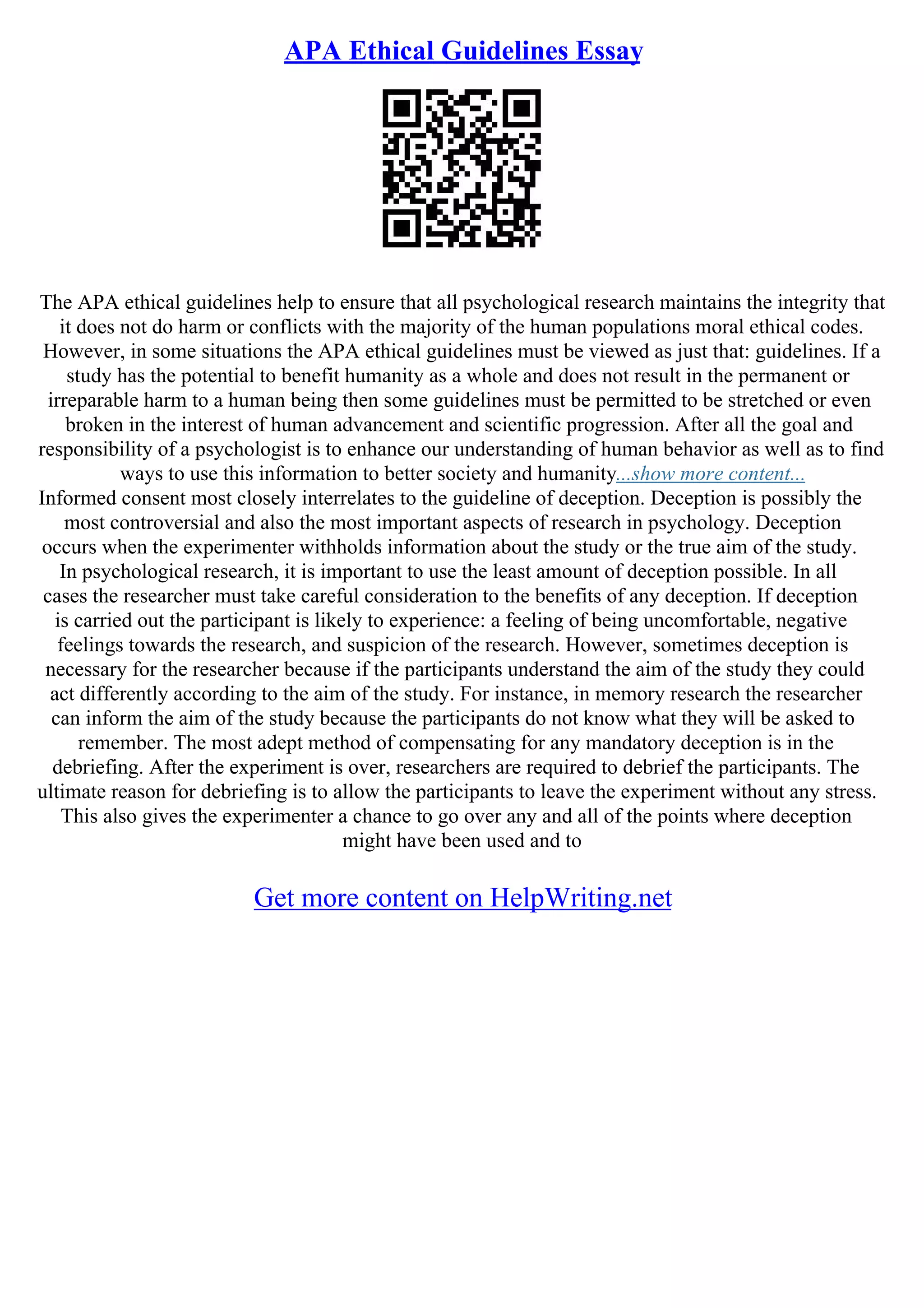 APA Ethical Guidelines Essay
The APA ethical guidelines help to ensure that all psychological research maintains the integrity that
it does not do harm or conflicts with the majority of the human populations moral ethical codes.
However, in some situations the APA ethical guidelines must be viewed as just that: guidelines. If a
study has the potential to benefit humanity as a whole and does not result in the permanent or
irreparable harm to a human being then some guidelines must be permitted to be stretched or even
broken in the interest of human advancement and scientific progression. After all the goal and
responsibility of a psychologist is to enhance our understanding of human behavior as well as to find
ways to use this information to better society and humanity...show more content...
Informed consent most closely interrelates to the guideline of deception. Deception is possibly the
most controversial and also the most important aspects of research in psychology. Deception
occurs when the experimenter withholds information about the study or the true aim of the study.
In psychological research, it is important to use the least amount of deception possible. In all
cases the researcher must take careful consideration to the benefits of any deception. If deception
is carried out the participant is likely to experience: a feeling of being uncomfortable, negative
feelings towards the research, and suspicion of the research. However, sometimes deception is
necessary for the researcher because if the participants understand the aim of the study they could
act differently according to the aim of the study. For instance, in memory research the researcher
can inform the aim of the study because the participants do not know what they will be asked to
remember. The most adept method of compensating for any mandatory deception is in the
debriefing. After the experiment is over, researchers are required to debrief the participants. The
ultimate reason for debriefing is to allow the participants to leave the experiment without any stress.
This also gives the experimenter a chance to go over any and all of the points where deception
might have been used and to
Get more content on HelpWriting.net
 