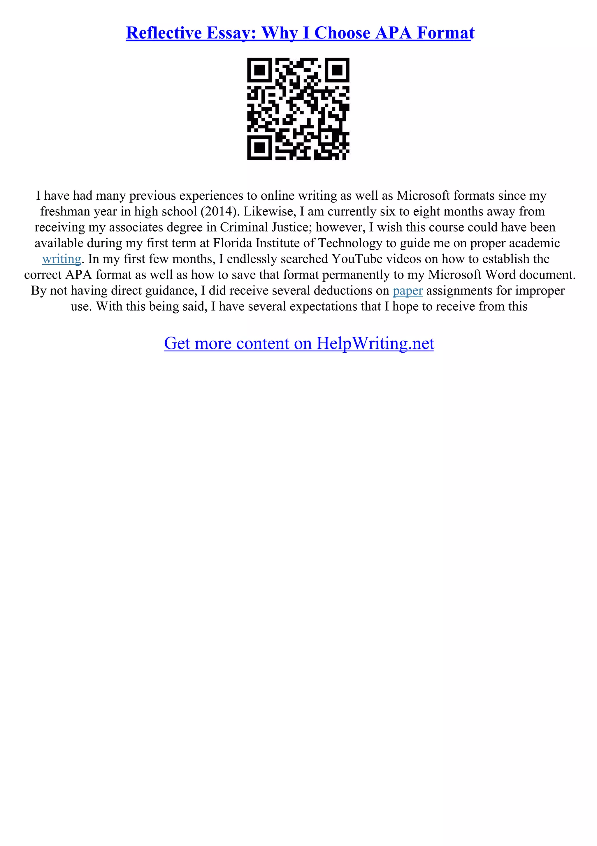 Reflective Essay: Why I Choose APA Format
I have had many previous experiences to online writing as well as Microsoft formats since my
freshman year in high school (2014). Likewise, I am currently six to eight months away from
receiving my associates degree in Criminal Justice; however, I wish this course could have been
available during my first term at Florida Institute of Technology to guide me on proper academic
writing. In my first few months, I endlessly searched YouTube videos on how to establish the
correct APA format as well as how to save that format permanently to my Microsoft Word document.
By not having direct guidance, I did receive several deductions on paper assignments for improper
use. With this being said, I have several expectations that I hope to receive from this
Get more content on HelpWriting.net
 