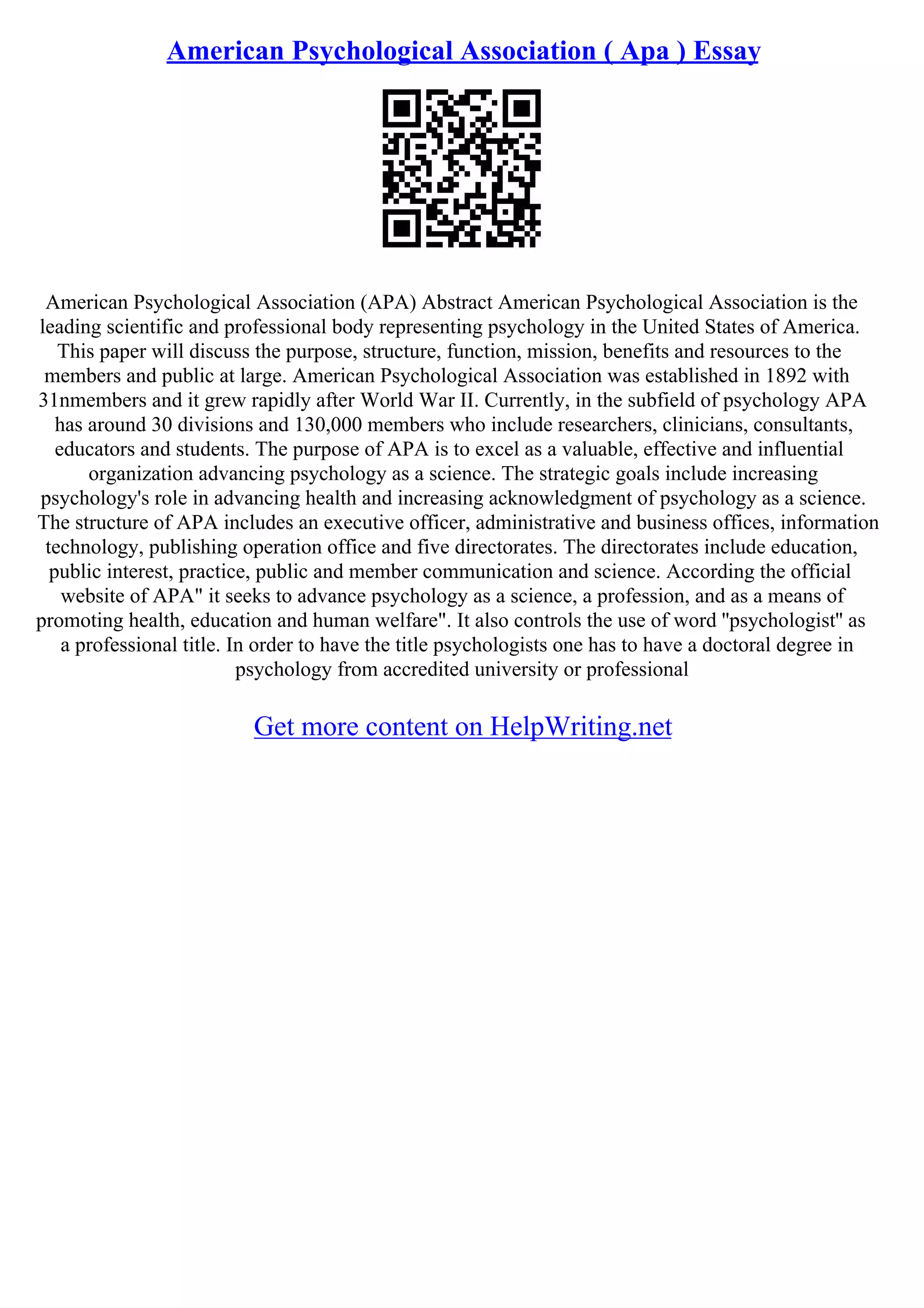 American Psychological Association ( Apa ) Essay
American Psychological Association (APA) Abstract American Psychological Association is the
leading scientific and professional body representing psychology in the United States of America.
This paper will discuss the purpose, structure, function, mission, benefits and resources to the
members and public at large. American Psychological Association was established in 1892 with
31nmembers and it grew rapidly after World War II. Currently, in the subfield of psychology APA
has around 30 divisions and 130,000 members who include researchers, clinicians, consultants,
educators and students. The purpose of APA is to excel as a valuable, effective and influential
organization advancing psychology as a science. The strategic goals include increasing
psychology's role in advancing health and increasing acknowledgment of psychology as a science.
The structure of APA includes an executive officer, administrative and business offices, information
technology, publishing operation office and five directorates. The directorates include education,
public interest, practice, public and member communication and science. According the official
website of APA" it seeks to advance psychology as a science, a profession, and as a means of
promoting health, education and human welfare". It also controls the use of word ''psychologist'' as
a professional title. In order to have the title psychologists one has to have a doctoral degree in
psychology from accredited university or professional
Get more content on HelpWriting.net
 