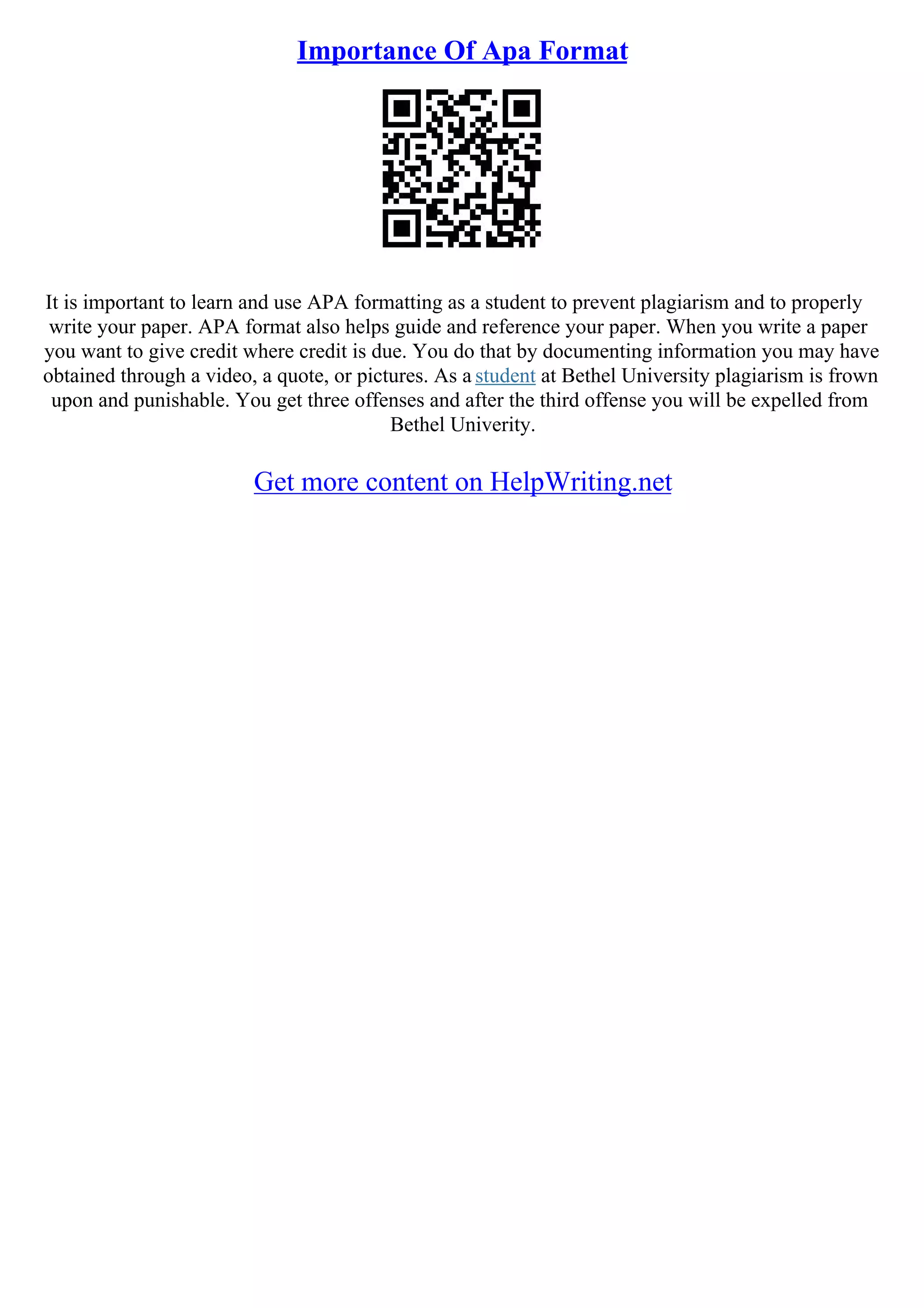 Importance Of Apa Format
It is important to learn and use APA formatting as a student to prevent plagiarism and to properly
write your paper. APA format also helps guide and reference your paper. When you write a paper
you want to give credit where credit is due. You do that by documenting information you may have
obtained through a video, a quote, or pictures. As a student at Bethel University plagiarism is frown
upon and punishable. You get three offenses and after the third offense you will be expelled from
Bethel Univerity.
Get more content on HelpWriting.net
 