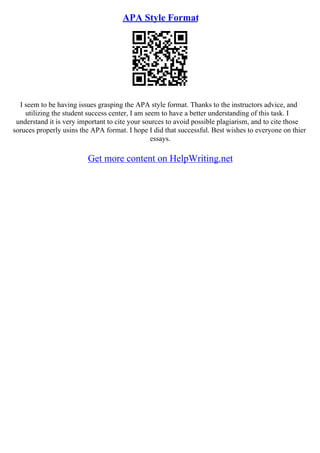 APA Style Format
I seem to be having issues grasping the APA style format. Thanks to the instructors advice, and
utilizing the student success center, I am seem to have a better understanding of this task. I
understand it is very important to cite your sources to avoid possible plagiarism, and to cite those
soruces properly usins the APA format. I hope I did that successful. Best wishes to everyone on thier
essays.
Get more content on HelpWriting.net
 