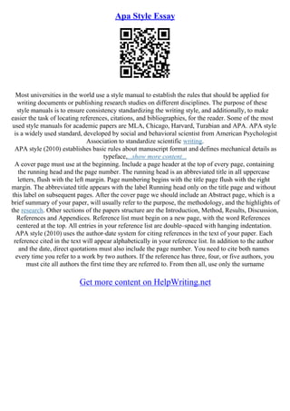 Apa Style Essay
Most universities in the world use a style manual to establish the rules that should be applied for
writing documents or publishing research studies on different disciplines. The purpose of these
style manuals is to ensure consistency standardizing the writing style, and additionally, to make
easier the task of locating references, citations, and bibliographies, for the reader. Some of the most
used style manuals for academic papers are MLA, Chicago, Harvard, Turabian and APA. APA style
is a widely used standard, developed by social and behavioral scientist from American Psychologist
Association to standardize scientific writing.
APA style (2010) establishes basic rules about manuscript format and defines mechanical details as
typeface,...show more content...
A cover page must use at the beginning. Include a page header at the top of every page, containing
the running head and the page number. The running head is an abbreviated title in all uppercase
letters, flush with the left margin. Page numbering begins with the title page flush with the right
margin. The abbreviated title appears with the label Running head only on the title page and without
this label on subsequent pages. After the cover page we should include an Abstract page, which is a
brief summary of your paper, will usually refer to the purpose, the methodology, and the highlights of
the research. Other sections of the papers structure are the Introduction, Method, Results, Discussion,
References and Appendices. Reference list must begin on a new page, with the word References
centered at the top. All entries in your reference list are double–spaced with hanging indentation.
APA style (2010) uses the author–date system for citing references in the text of your paper. Each
reference cited in the text will appear alphabetically in your reference list. In addition to the author
and the date, direct quotations must also include the page number. You need to cite both names
every time you refer to a work by two authors. If the reference has three, four, or five authors, you
must cite all authors the first time they are referred to. From then all, use only the surname
Get more content on HelpWriting.net
 