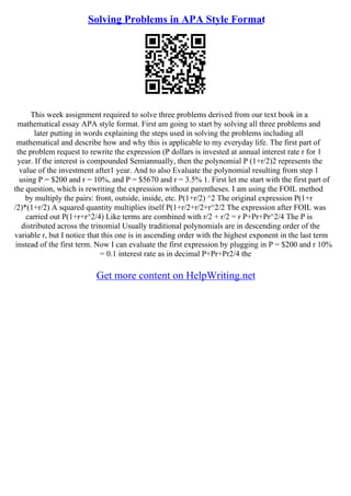 Solving Problems in APA Style Format
This week assignment required to solve three problems derived from our text book in a
mathematical essay APA style format. First am going to start by solving all three problems and
later putting in words explaining the steps used in solving the problems including all
mathematical and describe how and why this is applicable to my everyday life. The first part of
the problem request to rewrite the expression (P dollars is invested at annual interest rate r for 1
year. If the interest is compounded Semiannually, then the polynomial P (1+r/2)2 represents the
value of the investment after1 year. And to also Evaluate the polynomial resulting from step 1
using P = $200 and r = 10%, and P = $5670 and r = 3.5% 1. First let me start with the first part of
the question, which is rewriting the expression without parentheses. I am using the FOIL method
by multiply the pairs: front, outside, inside, etc. P(1+r/2) ^2 The original expression P(1+r
/2)*(1+r/2) A squared quantity multiplies itself P(1+r/2+r/2+r^2/2 The expression after FOIL was
carried out P(1+r+r^2/4) Like terms are combined with r/2 + r/2 = r P+Pr+Pr^2/4 The P is
distributed across the trinomial Usually traditional polynomials are in descending order of the
variable r, but I notice that this one is in ascending order with the highest exponent in the last term
instead of the first term. Now I can evaluate the first expression by plugging in P = $200 and r 10%
= 0.1 interest rate as in decimal P+Pr+Pr2/4 the
Get more content on HelpWriting.net
 