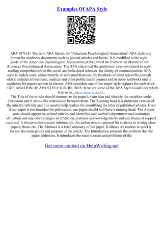 Examples Of APA Style
APA STYLE: The term APA Stands for "American Psychological Association" APA style is a
format for academic documents such as journal articles and books. It is modified in the style
guide of the American Psychological Association (APA), titled the Publication Manual of the
American Psychological Association. The APA states that the guidelines were developed to assist
reading comprehension in the social and behavioral sciences, for clarity of communication. APA
style is widely used, either entirely or with modifications, by hundreds of other scientific journals
which includes all business, medical and other public health journal and in many textbooks and in
academia for papers written in classes. APA considers one of the major style regimes for such work.
EXPLANATION OF APA STYLE GUIDELINES: Here are some of the APA Style Guidelines which
help us in...show more content...
The Title of the article should summarize the paper's main idea and identify the variables under
discussion and it shows the relationship between them. The Running head is a shortened version of
the article's full title and it is used to help readers for identifying the titles of published articles. Even
if our paper is not intended for publication, our paper should still have a running head. The Author
note should appear on printed articles and identifies each author's department and institution
affiliation and any other changes in affiliation, contains acknowledgements and any financial support
received. It also provides contact information. An author note is optional for students in writing class
papers, thesis etc. The Abstract is a brief summary of the paper. It allows the readers to quickly
review the main points and purpose of the article. The Introduction presents the problem that the
paper addresses. It introduces the main sources and problems of the
Get more content on HelpWriting.net
 