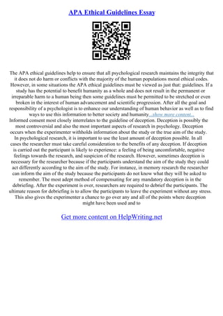 APA Ethical Guidelines Essay
The APA ethical guidelines help to ensure that all psychological research maintains the integrity that
it does not do harm or conflicts with the majority of the human populations moral ethical codes.
However, in some situations the APA ethical guidelines must be viewed as just that: guidelines. If a
study has the potential to benefit humanity as a whole and does not result in the permanent or
irreparable harm to a human being then some guidelines must be permitted to be stretched or even
broken in the interest of human advancement and scientific progression. After all the goal and
responsibility of a psychologist is to enhance our understanding of human behavior as well as to find
ways to use this information to better society and humanity...show more content...
Informed consent most closely interrelates to the guideline of deception. Deception is possibly the
most controversial and also the most important aspects of research in psychology. Deception
occurs when the experimenter withholds information about the study or the true aim of the study.
In psychological research, it is important to use the least amount of deception possible. In all
cases the researcher must take careful consideration to the benefits of any deception. If deception
is carried out the participant is likely to experience: a feeling of being uncomfortable, negative
feelings towards the research, and suspicion of the research. However, sometimes deception is
necessary for the researcher because if the participants understand the aim of the study they could
act differently according to the aim of the study. For instance, in memory research the researcher
can inform the aim of the study because the participants do not know what they will be asked to
remember. The most adept method of compensating for any mandatory deception is in the
debriefing. After the experiment is over, researchers are required to debrief the participants. The
ultimate reason for debriefing is to allow the participants to leave the experiment without any stress.
This also gives the experimenter a chance to go over any and all of the points where deception
might have been used and to
Get more content on HelpWriting.net
 