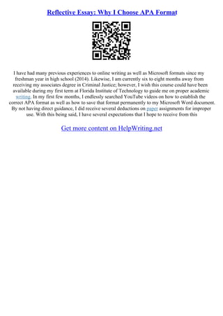 Reflective Essay: Why I Choose APA Format
I have had many previous experiences to online writing as well as Microsoft formats since my
freshman year in high school (2014). Likewise, I am currently six to eight months away from
receiving my associates degree in Criminal Justice; however, I wish this course could have been
available during my first term at Florida Institute of Technology to guide me on proper academic
writing. In my first few months, I endlessly searched YouTube videos on how to establish the
correct APA format as well as how to save that format permanently to my Microsoft Word document.
By not having direct guidance, I did receive several deductions on paper assignments for improper
use. With this being said, I have several expectations that I hope to receive from this
Get more content on HelpWriting.net
 