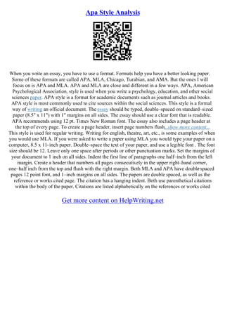 Apa Style Analysis
When you write an essay, you have to use a format. Formats help you have a better looking paper.
Some of these formats are called APA, MLA, Chicago, Turabian, and AMA. But the ones I will
focus on is APA and MLA. APA and MLA are close and different in a few ways. APA, American
Psychological Association, style is used when you write a psychology, education, and other social
sciences paper. APA style is a format for academic documents such as journal articles and books.
APA style is most commonly used to cite sources within the social sciences. This style is a formal
way of writing an official document. The essay should be typed, double–spaced on standard–sized
paper (8.5" x 11") with 1" margins on all sides. The essay should use a clear font that is readable.
APA recommends using 12 pt. Times New Roman font. The essay also includes a page header at
the top of every page. To create a page header, insert page numbers flush...show more content...
This style is used for regular writing. Writing for english, theatre, art, etc., is some examples of when
you would use MLA. If you were asked to write a paper using MLA you would type your paper on a
computer, 8.5 x 11–inch paper. Double–space the text of your paper, and use a legible font . The font
size should be 12. Leave only one space after periods or other punctuation marks. Set the margins of
your document to 1 inch on all sides. Indent the first line of paragraphs one half–inch from the left
margin. Create a header that numbers all pages consecutively in the upper right–hand corner,
one–half inch from the top and flush with the right margin. Both MLA and APA have double
–spaced
pages 12 point font, and 1–inch margins on all sides. The papers are double spaced, as well as the
reference or works cited page. The citation has a hanging indent. Both use parenthetical citations
within the body of the paper. Citations are listed alphabetically on the references or works cited
Get more content on HelpWriting.net
 
