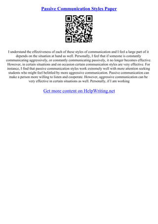Passive Communication Styles Paper
I understand the effectiveness of each of these styles of communication and I feel a large part of it
depends on the situation at hand as well. Personally, I feel that if someone is constantly
communicating aggressively, or constantly communicating passively, it no longer becomes effective.
However, in certain situations and on occasion certain communication styles are very effective. For
instance, I find that passive communication styles work extremely well with more attention seeking
students who might feel belittled by more aggressive communication. Passive communication can
make a person more willing to listen and cooperate. However, aggressive communication can be
very effective in certain situations as well. Personally, if I am working
Get more content on HelpWriting.net
 