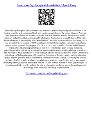 American Psychological Association ( Apa ) Essay
American Psychological Association (APA) Abstract American Psychological Association is the
leading scientific and professional body representing psychology in the United States of America.
This paper will discuss the purpose, structure, function, mission, benefits and resources to the
members and public at large. American Psychological Association was established in 1892 with
31nmembers and it grew rapidly after World War II. Currently, in the subfield of psychology APA
has around 30 divisions and 130,000 members who include researchers, clinicians, consultants,
educators and students. The purpose of APA is to excel as a valuable, effective and influential
organization advancing psychology as a science. The strategic goals include increasing
psychology's role in advancing health and increasing acknowledgment of psychology as a science.
The structure of APA includes an executive officer, administrative and business offices, information
technology, publishing operation office and five directorates. The directorates include education,
public interest, practice, public and member communication and science. According the official
website of APA" it seeks to advance psychology as a science, a profession, and as a means of
promoting health, education and human welfare". It also controls the use of word ''psychologist'' as
a professional title. In order to have the title psychologists one has to have a doctoral degree in
psychology from accredited university or professional
Get more content on HelpWriting.net
 