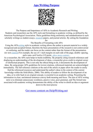 Apa Writing Purpose
The Purpose and Importance of APA in Academic Research and Writing
Students and researchers use the APA style and formatting in academic writing, as defined by the
American Psychological Association. These guidelines bring uniformity and standardization to such
scholarly writings as student essays, research papers, and journal articles. By setting the foundation
for
The Benefits of Formatting with APA
Using the APAwriting style in academic writing allows the author to present material in a widely
recognized and accepted format, therefore the basic presentation of the research is not controversial
or confusing, and the reader can focus on the content rather than the format of the presentation.
(in–text citation) For example, the use of 1–inch margins on each side of the page, double–spacing,
and a sans–serif twelve (12) point...show more content...
As a researcher, the APA style helps to build credibility. By properly citing research references and
displaying an understanding of the development of ideas, a researcher gives credit to original owner
of intellectual property. This is not only the ethical thing to do, it documents the development of
ideas. By using proper APA guidelines for in
–text citations, referenced materials are acknowledged
immediately. The full reference citations at the end of the article or paper allow the reader to easily
find the referenced resources and understand the author's ideas in the context of the current
knowledge within the field (Hicks, 2006). This ability of readers to follow the development of an
idea, or to refer back to an original concept, is essential in an academic setting. Presenting the
information in clear, uncluttered sentences convey both meaning and focus. The aim of APA writing
style is to eliminate unnecessary wordiness, passive voice, poor grammar, and The formal tone
associated with academic writing demonstrates the ability of the writer to distill an idea or argument
down to the most precise
Get more content on HelpWriting.net
 