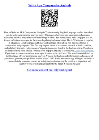 Write Apa Comparative Analysis
How to Write an APA Comparative Analysis Your university English Language teacher has asked
you to write a comparative analysis paper. This paper, also known as a compare and contrast,
allows the writer to analyze two different things or ideas. She wants you to write the paper in APA
format. APA is an acronym for American Psychological Association. The APA's format is popular
in education, social sciences and behavioral sciences. This article will help you format a
comparative analysis paper. The first step in your thesis is to conduct research in books, articles,
and scholarly journals. . Make notes of important concepts found in the book or article. Paraphrase
the notes on note cards or on a separate sheet of paper. Be sure to write down...show more content...
If you have previous research on your topic, it needs to be cited here. The introduction is listed on
the third page of your comparative analysis. You put the background information and purpose of
your thesis, present your problem, explain why © 2012 Study Assistance.org. All rights reserved. If
you need study resources contact us. info@studyassistance.org the problem is important, and
identify works which are applicable to the paper. You also put your
Get more content on HelpWriting.net
 