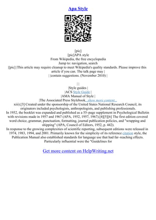Apa Style
[pic]
[pic]APA style
From Wikipedia, the free encyclopedia
Jump to: navigation, search
|[pic] |This article may require cleanup to meet Wikipedia's quality standards. Please improve this
article if you can. The talk page may |
| |contain suggestions. (November 2010) |
| |
|Style guides |
|ACS Style Guide |
|AMA Manual of Style |
|The Associated Press Stylebook...show more content...
xiii).[3] Created under the sponsorship of the United States National Research Council, its
originators included psychologists, anthropologists, and publishing professionals.
In 1952, the booklet was expanded and published as a 55–page supplement in Psychological Bulletin
with revisions made in 1957 and 1967 (APA, 1952, 1957, 1967).[4][5][6] The first edition covered
word choice, grammar, punctuation, formatting, journal publication policies, and "wrapping and
shipping" (APA, Council of Editors, 1952, p. 442).
In response to the growing complexities of scientific reporting, subsequent editions were released in
1974, 1983, 1994, and 2001. Primarily known for the simplicity of its reference citation style, the
Publication Manual also established standards for language use that had far–reaching effects.
Particularly influential were the "Guidelines for
Get more content on HelpWriting.net
 