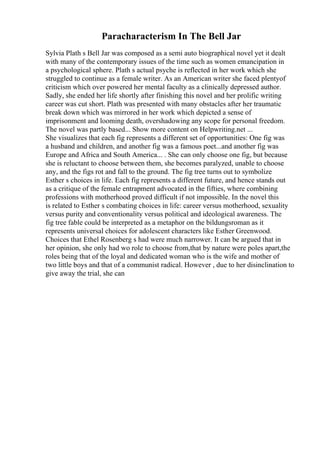 Paracharacterism In The Bell Jar
Sylvia Plath s Bell Jar was composed as a semi auto biographical novel yet it dealt
with many of the contemporary issues of the time such as women emancipation in
a psychological sphere. Plath s actual psyche is reflected in her work which she
struggled to continue as a female writer. As an American writer she faced plentyof
criticism which over powered her mental faculty as a clinically depressed author.
Sadly, she ended her life shortly after finishing this novel and her prolific writing
career was cut short. Plath was presented with many obstacles after her traumatic
break down which was mirrored in her work which depicted a sense of
imprisonment and looming death, overshadowing any scope for personal freedom.
The novel was partly based... Show more content on Helpwriting.net ...
She visualizes that each fig represents a different set of opportunities: One fig was
a husband and children, and another fig was a famous poet...and another fig was
Europe and Africa and South America... . She can only choose one fig, but because
she is reluctant to choose between them, she becomes paralyzed, unable to choose
any, and the figs rot and fall to the ground. The fig tree turns out to symbolize
Esther s choices in life. Each fig represents a different future, and hence stands out
as a critique of the female entrapment advocated in the fifties, where combining
professions with motherhood proved difficult if not impossible. In the novel this
is related to Esther s combating choices in life: career versus motherhood, sexuality
versus purity and conventionality versus political and ideological awareness. The
fig tree fable could be interpreted as a metaphor on the bildungsroman as it
represents universal choices for adolescent characters like Esther Greenwood.
Choices that Ethel Rosenberg s had were much narrower. It can be argued that in
her opinion, she only had wo role to choose from,that by nature were poles apart,the
roles being that of the loyal and dedicated woman who is the wife and mother of
two little boys and that of a communist radical. However , due to her disinclination to
give away the trial, she can
 