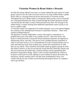 Victorian Women In Bram Stoker s Dracula
Just like the saying, behind every man is a woman, behind the main action of a male
group s quest to save the souls of society from an evil count in Bram Stoker s gothic
fiction, there is a message about the power and morality of Victorian women.
Throughout the novel, Stoker makes a commentary about society s move toward the
new womanand illustrates his frame of mind through the female characters and the
way that the plot develops in some of their personal story lines. His message to the
readers being; a woman straying from traditional expectations causes society to see
her in a negative light.
A Victorian woman was supposed to be modest and pure, never even acknowledging
the existence of her undergarments because it would draw attention ... Show more
content on Helpwriting.net ...
The depiction of strong, independent, women with negative connotations is a
problem that occurs even today in are countless movies , television shows, and
books in which powerful or successful female characters characters are depicted as
domineering, bossy, and catty. This proves to be a problem because sometimes in
order to not come across as evil or nontraditional as in the Victorian female case, or
catty and malicious in the more modern case, women feel constricted as to what
they can say and do. They sometimes feel unable speak up against a group for what
they think or believe in, they do not take the actions that they think they should, and
they do not become the leaders they could be and they end up squandering their
potential to bring about change. There is still a societal expectation for women to
be passive and to just sit on the sidelines as men continue to lead in the homes, the
businesses, and the countries and it will take more nontraditional, bossy, new
women who do not care if others see her having and using her power as a negative
trait to get rid those
 