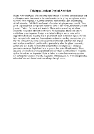 Taking a Look at Digital Activism
Digital Activism Digital activism is the manifestation of informal communication and
media systems can have constructive results on the world giving strength and a voice
to people when required. Yet, at the same time be utilized as a part of conflicting
attitudes to rather fulfill individual needs of activists bringing on more mischief than
good. Digital activism incorporates numerous sorts of new media, for example, online
journals, Twitter, Facebook, and Youtube. These online networking sites have
assumed a real part in different questionable political scenes. These sorts of new
media have given important devices to activists looking to have a voice and to
support flexibility and majority rule in government. Each instance of digital activism
is its own particular story, and from nation to nation there are key elements that give
the vital setting to why some social developments triumph and others fail. Digital
activism has an exhibited, positive effect, particularly when the global community
gathers and uses digital mediums that concentrate on the objective of changing
government strategy. Digital activism, in general, is a peaceful undertaking. There
are just a few situations when digital mediums have been used to empower roughness
against their rivals but in general digital activism is centered on urban engagement,
not hurting individuals or property. Regardless of the dangers, Ai Weiwei
has provoked
others in China and abroad to take the charge through tweets,
 