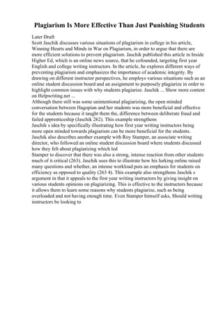 Plagiarism Is More Effective Than Just Punishing Students
Later Draft
Scott Jaschik discusses various situations of plagiarism in college in his article,
Winning Hearts and Minds in War on Plagiarism, in order to argue that there are
more efficient solutions to prevent plagiarism. Jaschik published this article in Inside
Higher Ed, which is an online news source, that he cofounded, targeting first year
English and college writing instructors. In the article, he explores different ways of
preventing plagiarism and emphasizes the importance of academic integrity. By
drawing on different instructor perspectives, he employs various situations such as an
online student discussion board and an assignment to purposely plagiarize in order to
highlight common issues with why students plagiarize. Jaschik ... Show more content
on Helpwriting.net ...
Although there still was some unintentional plagiarizing, the open minded
conversation between Hagopian and her students was more beneficial and effective
for the students because it taught them the, difference between deliberate fraud and
failed apprenticeship (Jaschik 262). This example strengthens
Jaschik s idea by specifically illustrating how first year writing instructors being
more open minded towards plagiarism can be more beneficial for the students.
Jaschik also describes another example with Roy Stamper, an associate writing
director, who followed an online student discussion board where students discussed
how they felt about plagiarizing which led
Stamper to discover that there was also a strong, intense reaction from other students
much of it critical (263). Jaschik uses this to illustrate how his lurking online raised
many questions and whether, an intense workload puts an emphasis for students on
efficiency as opposed to quality (263 4). This example also strengthens Jaschik s
argument in that it appeals to the first year writing instructors by giving insight on
various students opinions on plagiarizing. This is effective to the instructors because
it allows them to learn some reasons why students plagiarize, such as being
overloaded and not having enough time. Even Stamper himself asks, Should writing
instructors be looking to
 