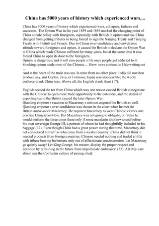 China has 5000 years of history which experienced wars,...
China has 5000 years of history which experienced wars, collapses, failures and
successes. The Opium War in the year 1839 and 1856 marked the changing point of
China s trade policy with foreigners, especially with British in opium and tea. China
changed from getting tributes to being forced to sign the Nanjing Treaty and Tianjing
Treaty with British and French. Due to Chinas over confidence and unwelcome
attitude toward foreigners and opium, it caused the British to declare the Opium War
to China which made Chinese suffered for many years, but at the same time it also
forced China to open its door to the foreigners.
Opium is dangerous, and it will ruin people s life once people get addicted to it.
Smoking opium made most of the Chinese ... Show more content on Helpwriting.net
...
And at the heart of the trade was tea. It came from no other place. India did not then
produce any, nor Ceylon, Java, or Formosa; Japan was inaccessible; the world
perforce drank China teas. Above all, the English drank them (17).
English needed the tea from China which was one reason caused British to negotiate
with the Chinese to open more trade opportunity to the outsiders, and the denial of
exporting tea to the British caused the later Opium War.
Qianlong emperor s reaction to Macartney s mission angered the British as well.
Qianlong emperor s over confidence was shown in the court when he met the
British ambassador Macartney. He required Macartney to wear Chinese clothes and
practice Chinese kowtow. But Macartney was not going to obligate, or rather he
would perform the three times three only if some mandarin also kowtowed before
his own sovereign George III, a portrait of whom he had thoughtfully included in his
baggage (32). Even though China had a great power during that time, Macartney did
not considered himself as who came from a weaker country. China did not think it
needed products from foreign countries. Chinese needed nothing and traded a little
with tribute bearing barbarians only out of affectionate condescension. Let Macartney
go quietly away! Let King George, his master, display the proper respect and
devotion by refraining in the future from importunate embassies! (32). All they care
about was the Confucius culture of paying ritual.
 