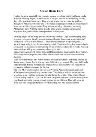 Senior Home Care
Finding the right assisted living provider so your loved one can live at home can be
difficult. Visiting Angels, in Milwaukee, is not just another assisted living facility,
they offer quality in home care. They provide senior care services for residents
throughout Milwaukee County and is the nation s leading non medical private senior
home care medical organization. They provide a variety of services including
Alzheimer s care. With the winter months upon us and so many hazards, it is
important that you lived one has dependable in home care.
Visiting Angels offers many private senior care services. Light housekeeping, meal
prep and even just a friendly companion are all senior home care services the staff
can handle. They will run errands ... Show more content on Helpwriting.net ...
Ice and snow make it easy for them to trip or fall. Those who have live in care should
always ask for assistance when walking on icy or snowy sidewalks or roads. Non slip
shoes or those with good traction are also a good idea.
Dress warm: Along with winter come cold temperatures. Make sure to dress warmly.
The elderly are more prone to weather related conditions such as hypothermia or
frostbite.
Fight the winter blues: The winter months are cold and dreary, and many seniors are
forced to stay inside due to it being more difficult to get around. They can feel lonely
and depressed. Family members and friends should make sure to visit regularly or
even come and take them out for the day.
The cold Milwaukee weather will not stop Visiting Angels from coming in and
offering the same great elderly care services. They help to make it easier for your
loved one to stay in their home and be safe during the winter. They offer 24 hours
assisted living services. If you are the main caregiver, they can come in and stay with
your loved one while you run errands or even go out of town. They will serve as
more than just caregivers for your loved one; they will be a compassionate
 