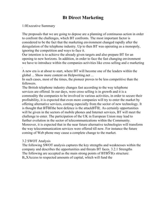 Bt Direct Marketing
1.0Executive Summary
The proposals that we are going to depose are a planning of continuous action in order
to confront the challenges, which BT confronts. The most important factor is
considered to be the fact that the marketing environment changed rapidly after the
deregulation of the telephone industry. Up to then BT was operating as a monopoly,
ignoring the competition and ways to face it.
Our intention is to achieve the already given targets and also prepare BT for an
opening to new horizons. In addition, in order to face the fast changing environment
we have to introduce within the companies activities like cross selling and e marketing
.
A new era is at about to start, where BT will become one of the leaders within the
global ... Show more content on Helpwriting.net ...
In such cases, most of the times, the pioneer proves to be less competitive than the
followers.
The British telephone industry changes fast according to the way telephone
services are offered. In our days, were cross selling is in growth and it is a
commodity the companies to be involved in various activities, in order to secure their
profitability, it is expected that even more companies will try to enter the market by
offering alternative services, coming especially from the sector of new technology. It
is thought that ВЎВҐthe best defence is the attackВЎВ¦. As certainly opportunities
will be given in the sectors of mobile phones and Internet services, BT will meet the
challenge to enter. The participation of the UK in European Union may lead to
further evolution in the sector of telecommunications within the Community.
Moreover, it is expected that in the near future alternative technologies will transform
the way telecommunication services were offered till now. For instance the future
coming of Web phone may cause a complete change to the market.
3.2 SWOT Analysis
The following SWOT analysis captures the key strengths and weaknesses within the
company and describes the opportunities and threats BT faces. 3.2.1 Strengths
The following are accepted as the main strong points of BTВЎВ¦s structure:
В„XAccess to respected amounts of capital, which will fund the
 