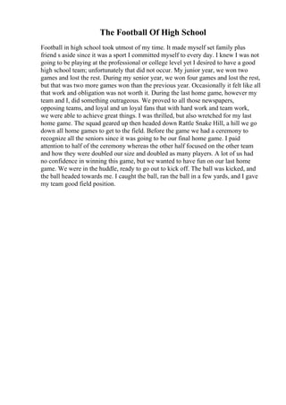 The Football Of High School
Football in high school took utmost of my time. It made myself set family plus
friend s aside since it was a sport I committed myself to every day. I knew I was not
going to be playing at the professional or college level yet I desired to have a good
high school team; unfortunately that did not occur. My junior year, we won two
games and lost the rest. During my senior year, we won four games and lost the rest,
but that was two more games won than the previous year. Occasionally it felt like all
that work and obligation was not worth it. During the last home game, however my
team and I, did something outrageous. We proved to all those newspapers,
opposing teams, and loyal and un loyal fans that with hard work and team work,
we were able to achieve great things. I was thrilled, but also wretched for my last
home game. The squad geared up then headed down Rattle Snake Hill, a hill we go
down all home games to get to the field. Before the game we had a ceremony to
recognize all the seniors since it was going to be our final home game. I paid
attention to half of the ceremony whereas the other half focused on the other team
and how they were doubled our size and doubled as many players. A lot of us had
no confidence in winning this game, but we wanted to have fun on our last home
game. We were in the huddle, ready to go out to kick off. The ball was kicked, and
the ball headed towards me. I caught the ball, ran the ball in a few yards, and I gave
my team good field position.
 