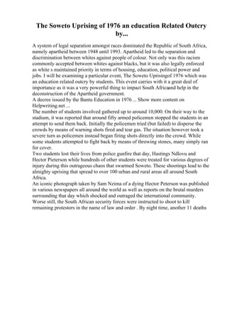 The Soweto Uprising of 1976 an education Related Outcry
by...
A system of legal separation amongst races dominated the Republic of South Africa,
namely apartheid between 1948 until 1993. Apartheid led to the separation and
discrimination between whites against people of colour. Not only was this racism
commonly accepted between whites against blacks, but it was also legally enforced
as white s maintained priority in terms of housing, education, political power and
jobs. I will be examining a particular event, The Soweto Uprisingof 1976 which was
an education related outcry by students. This event carries with it a great deal of
importance as it was a very powerful thing to impact South Africaand help in the
deconstruction of the Apartheid government.
A decree issued by the Bantu Education in 1976 ... Show more content on
Helpwriting.net ...
The number of students involved gathered up to around 10,000. On their way to the
stadium, it was reported that around fifty armed policemen stopped the students in an
attempt to send them back. Initially the policemen tried (but failed) to disperse the
crowds by means of warning shots fired and tear gas. The situation however took a
severe turn as policemen instead began firing shots directly into the crowd. While
some students attempted to fight back by means of throwing stones, many simply ran
for cover.
Two students lost their lives from police gunfire that day, Hastings Ndlovu and
Hector Pieterson while hundreds of other students were treated for various degrees of
injury during this outrageous chaos that swarmed Soweto. These shootings lead to the
almighty uprising that spread to over 100 urban and rural areas all around South
Africa.
An iconic photograph taken by Sam Nzima of a dying Hector Peterson was published
in various newspapers all around the world as well as reports on the brutal murders
surrounding that day which shocked and outraged the international community.
Worse still, the South African security forces were instructed to shoot to kill
remaining protestors in the name of law and order . By night time, another 11 deaths
 