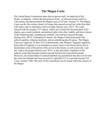 The Magna Carta
The United States Constitution states that no person shall...be deprived of life,
liberty, or property, without the due process of law , an idea previously used in a
13th century document entitled the Magna Carta (US Const. Amend. V). The Magna
Carta was the first written charter in Europe that enacted several law codes that dealt
with topics such as inheritance and civil rights (history.com, 2017). The codes
enacted with the original 1215 charter, which was revised into the permanent 1225
charter, gave social, political, and judicial rights to the elite, middle, and lower classes
of the English people, including the serfdom, who had been ignored through
(history.com, 2017). Containing 63 clauses, the Magna Cartais permeated with
judicial equality, religious dominion, and an underlying plea for peace. The Magna
Carta was signed on 15 June 1215 at Runnymede, near Windsor, England; signed by
King John of England, it was intended as a peace treaty to the barons below him to
decentralize some of the power of the crown to the barons as well as provide a sure
law code to the people (history.com, 2017). It also provided a regulation of the
judicial system that brought common ground between the king and his people.
Moreover, the United States Constitutionforbids any punishment that does not fit with
the crime the offender has been accused of, especially if it is cruel and unusual (US
Const. Amend. VIII). The roots of this amendment can be found within the clauses of
the Magna
 