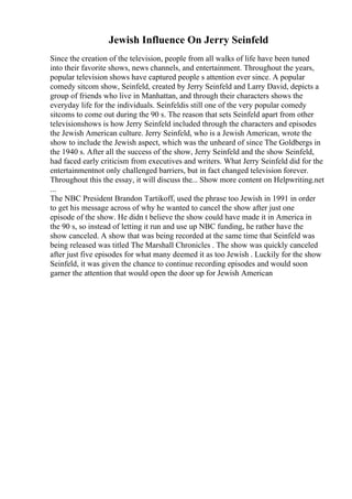 Jewish Influence On Jerry Seinfeld
Since the creation of the television, people from all walks of life have been tuned
into their favorite shows, news channels, and entertainment. Throughout the years,
popular television shows have captured people s attention ever since. A popular
comedy sitcom show, Seinfeld, created by Jerry Seinfeld and Larry David, depicts a
group of friends who live in Manhattan, and through their characters shows the
everyday life for the individuals. Seinfeldis still one of the very popular comedy
sitcoms to come out during the 90 s. The reason that sets Seinfeld apart from other
televisionshows is how Jerry Seinfeld included through the characters and episodes
the Jewish American culture. Jerry Seinfeld, who is a Jewish American, wrote the
show to include the Jewish aspect, which was the unheard of since The Goldbergs in
the 1940 s. After all the success of the show, Jerry Seinfeld and the show Seinfeld,
had faced early criticism from executives and writers. What Jerry Seinfeld did for the
entertainmentnot only challenged barriers, but in fact changed television forever.
Throughout this the essay, it will discuss the... Show more content on Helpwriting.net
...
The NBC President Brandon Tartikoff, used the phrase too Jewish in 1991 in order
to get his message across of why he wanted to cancel the show after just one
episode of the show. He didn t believe the show could have made it in America in
the 90 s, so instead of letting it run and use up NBC funding, he rather have the
show canceled. A show that was being recorded at the same time that Seinfeld was
being released was titled The Marshall Chronicles . The show was quickly canceled
after just five episodes for what many deemed it as too Jewish . Luckily for the show
Seinfeld, it was given the chance to continue recording episodes and would soon
garner the attention that would open the door up for Jewish American
 