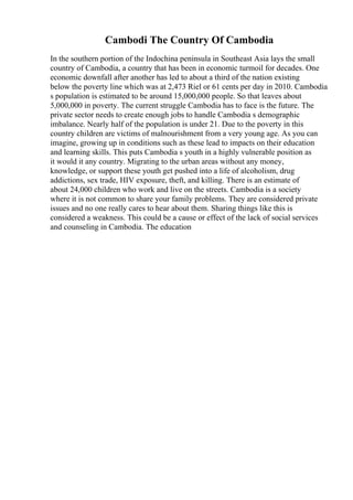 Cambodi The Country Of Cambodia
In the southern portion of the Indochina peninsula in Southeast Asia lays the small
country of Cambodia, a country that has been in economic turmoil for decades. One
economic downfall after another has led to about a third of the nation existing
below the poverty line which was at 2,473 Riel or 61 cents per day in 2010. Cambodia
s population is estimated to be around 15,000,000 people. So that leaves about
5,000,000 in poverty. The current struggle Cambodia has to face is the future. The
private sector needs to create enough jobs to handle Cambodia s demographic
imbalance. Nearly half of the population is under 21. Due to the poverty in this
country children are victims of malnourishment from a very young age. As you can
imagine, growing up in conditions such as these lead to impacts on their education
and learning skills. This puts Cambodia s youth in a highly vulnerable position as
it would it any country. Migrating to the urban areas without any money,
knowledge, or support these youth get pushed into a life of alcoholism, drug
addictions, sex trade, HIV exposure, theft, and killing. There is an estimate of
about 24,000 children who work and live on the streets. Cambodia is a society
where it is not common to share your family problems. They are considered private
issues and no one really cares to hear about them. Sharing things like this is
considered a weakness. This could be a cause or effect of the lack of social services
and counseling in Cambodia. The education
 