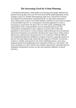 The Increasing Need for Urban Planning
1. Introduction Quantitative urban studies are becoming increasingly important for
planners knowing that in the year 2015 more than half the global population will be
residing in cities [1]. Suitable urban planning ought to be a top priority for future
development but unfortunately sound planning has not taken place especially in
many African cities as heavy rural urban migration continues to cause cities to expand
at uncontrollable rates [2]. As a consequence, the urban population in Africa is
increasing at a much faster rate than in the rest of the world, contributing to the
augmentation of the existing problems such as unsuitable land use [3]. The
concentration of population in cities comprises as much as 60% of the total
population in most countries. In these immense urban settlements the environmental
and social consequences are sometimes disastrous [4]. Large cities in Africa such as
Nakuru have experienced a fast growth rate of 13.3% between 1990 and 2006 [5].
The magnification has been attributed to a number of factors, mainly the aperture of
the new Naivasha Nakuru road, which links the megacity of Nairobi. Post election
violence is verbally expressed to be one of the contributing factors, since many
displaced people from neighboring towns migrated to Nakuru as a safe shelter. The
main consequences in these African cities include; urban sprawl, unsuitable land use,
inadequate transportation systems, air and water pollution, depletion of natural
resources,
 