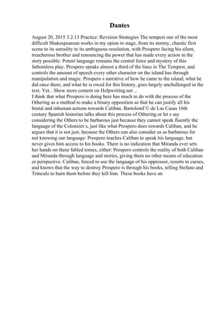 Dantes
August 20, 2015 3.2.13 Practice: Revision Strategies The tempest one of the most
difficult Shakespearean works in my opion to stage, from its stormy, chaotic first
scene to its sureality to its ambiguous resolution, with Prospero facing his silent,
treacherous brother and renouncing the power that has made every action in the
story possible. Potent language remains the central force and mystery of this
fathomless play. Prospero speaks almost a third of the lines in The Tempest, and
controls the amount of speech every other character on the island has through
manipulation and magic. Prospero s narrative of how he came to the island, what he
did once there, and what he is owed for this history, goes largely unchallenged in the
text. Yet... Show more content on Helpwriting.net ...
I think that what Prospero is doing here has much to do with the process of the
Othering as a method to make a binary opposition so that he can justify all his
brutal and inhuman actions towards Caliban. BartolomГ© de Las Casas 16th
century Spanish historian talks about this process of Othering or let s say
considering the Others to be barbarous just because they cannot speak fluently the
language of the Colonizer s, just like what Prospero does towards Caliban, and he
argues that it is not just, because the Others can also consider us as barbarous for
not knowing our language: Prospero teaches Caliban to speak his language, but
never gives him access to his books. There is no indication that Miranda ever sets
her hands on these fabled tomes, either: Prospero controls the reality of both Caliban
and Miranda through language and stories, giving them no other means of education
or perspective. Caliban, forced to use the language of his oppressor, resorts to curses,
and knows that the way to destroy Prospero is through his books, telling Stefano and
Trinculo to burn them before they kill him. These books have an
 
