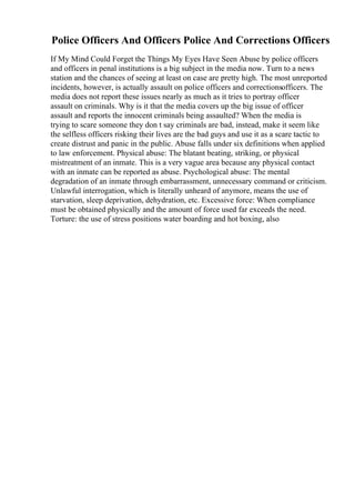 Police Officers And Officers Police And Corrections Officers
If My Mind Could Forget the Things My Eyes Have Seen Abuse by police officers
and officers in penal institutions is a big subject in the media now. Turn to a news
station and the chances of seeing at least on case are pretty high. The most unreported
incidents, however, is actually assault on police officers and correctionsofficers. The
media does not report these issues nearly as much as it tries to portray officer
assault on criminals. Why is it that the media covers up the big issue of officer
assault and reports the innocent criminals being assaulted? When the media is
trying to scare someone they don t say criminals are bad, instead, make it seem like
the selfless officers risking their lives are the bad guys and use it as a scare tactic to
create distrust and panic in the public. Abuse falls under six definitions when applied
to law enforcement. Physical abuse: The blatant beating, striking, or physical
mistreatment of an inmate. This is a very vague area because any physical contact
with an inmate can be reported as abuse. Psychological abuse: The mental
degradation of an inmate through embarrassment, unnecessary command or criticism.
Unlawful interrogation, which is literally unheard of anymore, means the use of
starvation, sleep deprivation, dehydration, etc. Excessive force: When compliance
must be obtained physically and the amount of force used far exceeds the need.
Torture: the use of stress positions water boarding and hot boxing, also
 