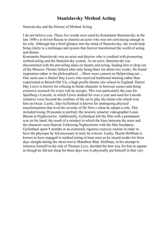 Stanislavsky Method Acting
Stanislavsky and the History of Method Acting
I do not believe you. These five words were used by Konstantin Stanislavsky in the
late 1890 s in Soviet Russia to chastise an actor who was not convincing enough in
his role. Although but a brief glimpse into the mind of Stanislavsky, the words help
bring clarity to a technique and system that forever transformed the world of acting
and drama.
Konstantin Stanislavski was an actor and director who is credited with pioneering
method acting and the Stanislavsky system. As an actor, Stanislavski was
discontented with the prevailing ideas on theatre and acting, leading him to drop out
of the Moscow Theatre School after only being there for about two weeks. He found
inspiration rather in the philosophical ... Show more content on Helpwriting.net ...
One such case is Daniel Day Lewis who received traditional training rather than
experiential at Bristol Old Vic, a high profile theatre arts school in England. Daniel
Day Lewis is known for refusing to break character in between scenes and doing
extensive research for every role he accepts. This was particularly the case for
Spielberg s Lincoln, in which Lewis studied for over a year and used his Lincoln
imitative voice beyond the confines of the set to play the titular role which won
him an Oscar. Lastly, Jake Gyllenhaal is known for undergoing physical
transformations that rival the severity of De Niro s when he adopts a role. This
included losing 30 pounds to portrary the neurotic amaetur videographer Louis
Bloom in Nightcrawler. Additionally, Gyllenhaal left the film with a permanent
scar on his hand, the result of a mindset in which the lines between the actor and
the character were blurred. Following Nightcrawler with the film Southpaw,
Gyllenhaal spent 8 months in an extremely rigorous exercise routine in order to
have the physique he felt necessary to truly be a boxer. Lastly, Dustin Hoffman is
known to have engaged in method acting at least once as he stayed awake for three
days straight during the shoot movie Marathon Man. Hoffman, in his attempt to
immerse himself in the role of Thomas Levy, decided the best way for him to appear
as though he did not sleep for three days was to physically put himself in that very
 
