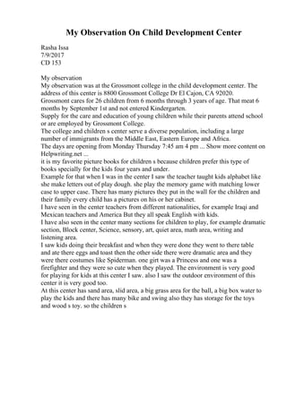 My Observation On Child Development Center
Rasha Issa
7/9/2017
CD 153
My observation
My observation was at the Grossmont college in the child development center. The
address of this center is 8800 Grossmont College Dr El Cajon, CA 92020.
Grossmont cares for 26 children from 6 months through 3 years of age. That meat 6
months by September 1st and not entered Kindergarten.
Supply for the care and education of young children while their parents attend school
or are employed by Grossmont College.
The college and children s center serve a diverse population, including a large
number of immigrants from the Middle East, Eastern Europe and Africa.
The days are opening from Monday Thursday 7:45 am 4 pm ... Show more content on
Helpwriting.net ...
it is my favorite picture books for children s because children prefer this type of
books specially for the kids four years and under.
Example for that when I was in the center I saw the teacher taught kids alphabet like
she make letters out of play dough. she play the memory game with matching lower
case to upper case. There has many pictures they put in the wall for the children and
their family every child has a pictures on his or her cabinet.
I have seen in the center teachers from different nationalities, for example Iraqi and
Mexican teachers and America But they all speak English with kids.
I have also seen in the center many sections for children to play, for example dramatic
section, Block center, Science, sensory, art, quiet area, math area, writing and
listening area.
I saw kids doing their breakfast and when they were done they went to there table
and ate there eggs and toast then the other side there were dramatic area and they
were there costumes like Spiderman. one girt was a Princess and one was a
firefighter and they were so cute when they played. The environment is very good
for playing for kids at this center I saw. also I saw the outdoor environment of this
center it is very good too.
At this center has sand area, slid area, a big grass area for the ball, a big box water to
play the kids and there has many bike and swing also they has storage for the toys
and wood s toy. so the children s
 
