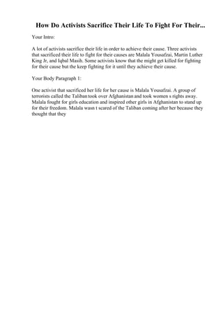 How Do Activists Sacrifice Their Life To Fight For Their...
Your Intro:
A lot of activists sacrifice their life in order to achieve their cause. Three activists
that sacrificed their life to fight for their causes are Malala Yousafzai, Martin Luther
King Jr, and Iqbal Masih. Some activists know that the might get killed for fighting
for their cause but the keep fighting for it until they achieve their cause.
Your Body Paragraph 1:
One activist that sacrificed her life for her cause is Malala Yousafzai. A group of
terrorists called the Taliban took over Afghanistan and took women s rights away.
Malala fought for girls education and inspired other girls in Afghanistan to stand up
for their freedom. Malala wasn t scared of the Taliban coming after her because they
thought that they
 