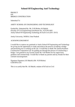 School Of Engineering And Technology
PROJECT
ON
BRIDGE CONSTRUCTION
Submitted To
AMITY SCHOOL OF ENGINEERING AND TECHNOLOGY
Guided By: Submitted By: Mr. N.B Mishra Ali Bakshi
(Faculty of Civil Engineering) Enrollment No. A2315811003
Amity School Of Engineering Technology B.Tech Civil (2011 2015)
Amity University, NOIDA, Uttar Pradesh
ACKNOWLEDGEMENT
I would like to express my gratitude to Amity School Of Engineering and Technology
for giving me the opportunity to study and analyse the process of making a bridge
and promoting me to working on the site. I would like to thank The Jammu Kashmir
Construction Corporation Ltd. for guiding me through the process of constructing a
bridge. I am grateful to my Faculty Guide Mr. N.B Mishra for his supervision,
guidance and constant help. I would like to thank my parents and my friends for their
constant encouragement.
Signature Signature (Ali Bakshi) (Mr. N.B Mishra)
CERTIFICATE
This is to certify that Mr. Ali Bakshi, student of B.Tech in Civil
 