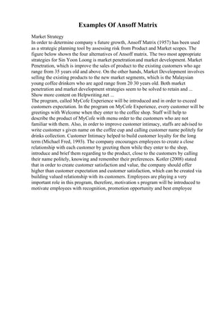 Examples Of Ansoff Matrix
Market Strategy
In order to determine company s future growth, Ansoff Matrix (1957) has been used
as a strategic planning tool by assessing risk from Product and Market scopes. The
figure below shown the four alternatives of Ansoff matrix. The two most appropriate
strategies for Sin Yoon Loong is market penetrationand market development. Market
Penetration, which is improve the sales of product to the existing customers who age
range from 35 years old and above. On the other hands, Market Development involves
selling the existing products to the new market segments, which is the Malaysian
young coffee drinkers who are aged range from 20 30 years old. Both market
penetration and market development strategies seem to be solved to retain and ...
Show more content on Helpwriting.net ...
The program, called MyCofe Experience will be introduced and in order to exceed
customers expectation. In the program on MyCofe Experience, every customer will be
greetings with Welcome when they enter to the coffee shop. Staff will help to
describe the product of MyCofe with menu order to the customers who are not
familiar with them. Also, in order to improve customer intimacy, staffs are advised to
write customer s given name on the coffee cup and calling customer name politely for
drinks collection. Customer Intimacy helped to build customer loyalty for the long
term (Michael Fred, 1993). The company encourages employees to create a close
relationship with each customer by greeting them while they enter to the shop,
introduce and brief them regarding to the product, close to the customers by calling
their name politely, knowing and remember their preferences. Kotler (2008) stated
that in order to create customer satisfaction and value, the company should offer
higher than customer expectation and customer satisfaction, which can be created via
building valued relationship with its customers. Employees are playing a very
important role in this program, therefore, motivation s program will be introduced to
motivate employees with recognition, promotion opportunity and best employee
 