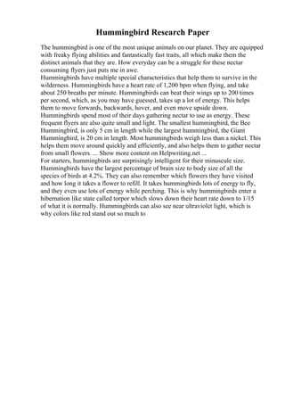 Hummingbird Research Paper
The hummingbird is one of the most unique animals on our planet. They are equipped
with freaky flying abilities and fantastically fast traits, all which make them the
distinct animals that they are. How everyday can be a struggle for these nectar
consuming flyers just puts me in awe.
Hummingbirds have multiple special characteristics that help them to survive in the
wilderness. Hummingbirds have a heart rate of 1,200 bpm when flying, and take
about 250 breaths per minute. Hummingbirds can beat their wings up to 200 times
per second, which, as you may have guessed, takes up a lot of energy. This helps
them to move forwards, backwards, hover, and even move upside down.
Hummingbirds spend most of their days gathering nectar to use as energy. These
frequent flyers are also quite small and light. The smallest hummingbird, the Bee
Hummingbird, is only 5 cm in length while the largest hummingbird, the Giant
Hummingbird, is 20 cm in length. Most hummingbirds weigh less than a nickel. This
helps them move around quickly and efficiently, and also helps them to gather nectar
from small flowers. ... Show more content on Helpwriting.net ...
For starters, hummingbirds are surprisingly intelligent for their minuscule size.
Hummingbirds have the largest percentage of brain size to body size of all the
species of birds at 4.2%. They can also remember which flowers they have visited
and how long it takes a flower to refill. It takes hummingbirds lots of energy to fly,
and they even use lots of energy while perching. This is why hummingbirds enter a
hibernation like state called torpor which slows down their heart rate down to 1/15
of what it is normally. Hummingbirds can also see near ultraviolet light, which is
why colors like red stand out so much to
 
