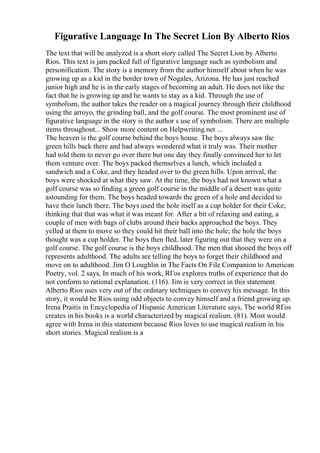 Figurative Language In The Secret Lion By Alberto Rios
The text that will be analyzed is a short story called The Secret Lion by Alberto
Rios. This text is jam packed full of figurative language such as symbolism and
personification. The story is a memory from the author himself about when he was
growing up as a kid in the border town of Nogales, Arizona. He has just reached
junior high and he is in the early stages of becoming an adult. He does not like the
fact that he is growing up and he wants to stay as a kid. Through the use of
symbolism, the author takes the reader on a magical journey through their childhood
using the arroyo, the grinding ball, and the golf course. The most prominent use of
figurative language in the story is the author s use of symbolism. There are multiple
items throughout... Show more content on Helpwriting.net ...
The heaven is the golf course behind the boys house. The boys always saw the
green hills back there and had always wondered what it truly was. Their mother
had told them to never go over there but one day they finally convinced her to let
them venture over. The boys packed themselves a lunch, which included a
sandwich and a Coke, and they headed over to the green hills. Upon arrival, the
boys were shocked at what they saw. At the time, the boys had not known what a
golf course was so finding a green golf course in the middle of a desert was quite
astounding for them. The boys headed towards the green of a hole and decided to
have their lunch there. The boys used the hole itself as a cup holder for their Coke;
thinking that that was what it was meant for. After a bit of relaxing and eating, a
couple of men with bags of clubs around their backs approached the boys. They
yelled at them to move so they could hit their ball into the hole; the hole the boys
thought was a cup holder. The boys then fled, later figuring out that they were on a
golf course. The golf course is the boys childhood. The men that shooed the boys off
represents adulthood. The adults are telling the boys to forget their childhood and
move on to adulthood. Jim O Loughlin in The Facts On File Companion to American
Poetry, vol. 2 says, In much of his work, RГos explores truths of experience that do
not conform to rational explanation. (116). Jim is very correct in this statement.
Alberto Rios uses very out of the ordinary techniques to convey his message. In this
story, it would be Rios using odd objects to convey himself and a friend growing up.
Irena Praitis in Encyclopedia of Hispanic American Literature says, The world RГos
creates in his books is a world characterized by magical realism. (81). Most would
agree with Irena in this statement because Rios loves to use magical realism in his
short stories. Magical realism is a
 