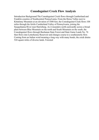 Conodoguinet Creek Flow Analysis
Introduction Background The Conodoguinet Creek flows through Cumberland and
Franklin counties of Southcentral Pennsylvania. From the Horse Valley next to
Kittatinny Mountain at an elevation of 1680 feet, the Conodoguinet Creek flows 104
miles through the fertile Cumberland Valley of Pennsylvania, joining the
Susquehanna River near Harrisburg. As it meanders north eastwardly across a broad
plain between Blue Mountain on the north and South Mountain on the south, the
Conodoguinet flows through Buchanan State Forest and State Game Lands No. 76
then flows into Letterkenny Reservoir and changes course to a southeasterly flow.
Coming from an Indian word meaning a long way with many bends, the creek drains
524 square miles of diverse lands. Forested
 