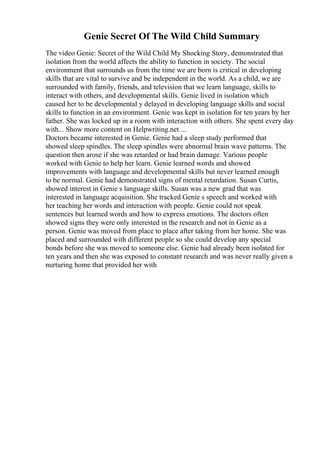 Genie Secret Of The Wild Child Summary
The video Genie: Secret of the Wild Child My Shocking Story, demonstrated that
isolation from the world affects the ability to function in society. The social
environment that surrounds us from the time we are born is critical in developing
skills that are vital to survive and be independent in the world. As a child, we are
surrounded with family, friends, and television that we learn language, skills to
interact with others, and developmental skills. Genie lived in isolation which
caused her to be developmental y delayed in developing language skills and social
skills to function in an environment. Genie was kept in isolation for ten years by her
father. She was locked up in a room with interaction with others. She spent every day
with... Show more content on Helpwriting.net ...
Doctors became interested in Genie. Genie had a sleep study performed that
showed sleep spindles. The sleep spindles were abnormal brain wave patterns. The
question then arose if she was retarded or had brain damage. Various people
worked with Genie to help her learn. Genie learned words and showed
improvements with language and developmental skills but never learned enough
to be normal. Genie had demonstrated signs of mental retardation. Susan Curtis,
showed interest in Genie s language skills. Susan was a new grad that was
interested in language acquisition. She tracked Genie s speech and worked with
her teaching her words and interaction with people. Genie could not speak
sentences but learned words and how to express emotions. The doctors often
showed signs they were only interested in the research and not in Genie as a
person. Genie was moved from place to place after taking from her home. She was
placed and surrounded with different people so she could develop any special
bonds before she was moved to someone else. Genie had already been isolated for
ten years and then she was exposed to constant research and was never really given a
nurturing home that provided her with
 