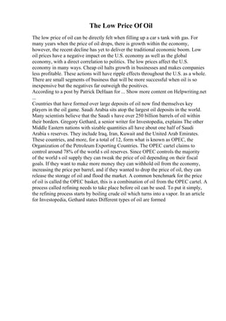 The Low Price Of Oil
The low price of oil can be directly felt when filling up a car s tank with gas. For
many years when the price of oil drops, there is growth within the economy,
however, the recent decline has yet to deliver the traditional economic boom. Low
oil prices have a negative impact on the U.S. economy as well as the global
economy, with a direct correlation to politics. The low prices affect the U.S.
economy in many ways. Cheap oil halts growth in businesses and makes companies
less profitable. These actions will have ripple effects throughout the U.S. as a whole.
There are small segments of business that will be more successful when oil is so
inexpensive but the negatives far outweigh the positives.
According to a post by Patrick DeHaan for ... Show more content on Helpwriting.net
...
Countries that have formed over large deposits of oil now find themselves key
players in the oil game. Saudi Arabia sits atop the largest oil deposits in the world.
Many scientists believe that the Saudi s have over 250 billion barrels of oil within
their borders. Gregory Gethard, a senior writer for Investopedia, explains The other
Middle Eastern nations with sizable quantities all have about one half of Saudi
Arabia s reserves. They include Iraq, Iran, Kuwait and the United Arab Emirates.
These countries, and more, for a total of 12, form what is known as OPEC, the
Organization of the Petroleum Exporting Countries. The OPEC cartel claims to
control around 78% of the world s oil reserves. Since OPEC controls the majority
of the world s oil supply they can tweak the price of oil depending on their fiscal
goals. If they want to make more money they can withhold oil from the economy,
increasing the price per barrel, and if they wanted to drop the price of oil, they can
release the storage of oil and flood the market. A common benchmark for the price
of oil is called the OPEC basket, this is a combination of oil from the OPEC cartel. A
process called refining needs to take place before oil can be used. To put it simply,
the refining process starts by boiling crude oil which turns into a vapor. In an article
for Investopedia, Gethard states Different types of oil are formed
 