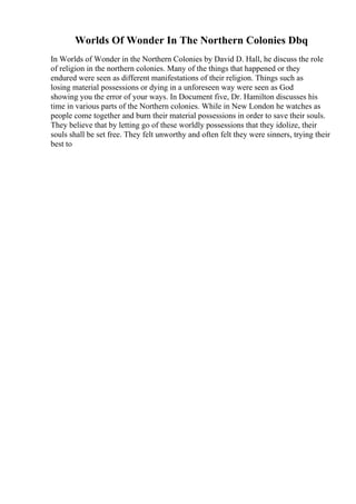 Worlds Of Wonder In The Northern Colonies Dbq
In Worlds of Wonder in the Northern Colonies by David D. Hall, he discuss the role
of religion in the northern colonies. Many of the things that happened or they
endured were seen as different manifestations of their religion. Things such as
losing material possessions or dying in a unforeseen way were seen as God
showing you the error of your ways. In Document five, Dr. Hamilton discusses his
time in various parts of the Northern colonies. While in New London he watches as
people come together and burn their material possessions in order to save their souls.
They believe that by letting go of these worldly possessions that they idolize, their
souls shall be set free. They felt unworthy and often felt they were sinners, trying their
best to
 