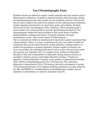Gas Chromatography Essay
Residual solvents are defined as organic volatile impurities that may remain in active
Pharmaceutical substances, excipient or medicinal products after processing. During
the manufacturing processes, the solvents are not completely removed. The solvents
may be used to improve the yield in the synthesis of active pharmaceutical substances
besides imparting characteristics of crystal form, purity and solubility. Residual
solvents do not have any therapeutic effect. Therefore, efforts should be made to
remove them to the extent possible to meet the specification prescribed [2]. Gas
chromatography method has been developed to find out the purity of acetone,
dichloromethane, methanol and toluene. Using this technique, the major
contaminants of each... Show more content on Helpwriting.net ...
The raw materials are relatively manufactured to much lower quality requirement than
a drug substance. Hence, it is easy to understand why they can contain a number of
components that can turn affect the purity of drug substances. During synthesis of
product having chances to generate impurities, because number of reactions can
occur concurrently. Be remembered that base to salt or acid to salt conversion could
also generate new impurities [49]. For example, In the synthesis of ethynodiol
diacetate in final step is diacetylation of ethynodiol, during reaction reactivity of
secondary 3 hydroxy group is much higher than that of tertiary 17 hydroxyl a
impurity is formed (ethynodiol 3 acetate). In the synthesis of pipecuronium bromide
(2ОІ, 16ОІ bis (4 dimethylpiperazino) 3О±,17ОІ diacetoxy 5О± androstane
dibromide) is diacetylation of 3О±,17ОІ hydroxy derivative and impurity is formed
17ОІ monoacetyl derivative [57]. Impurity profiling experiment on ecstasy tablets by
GC MS, and MDMA (3, 4 methylenedioxy methamphetamine) samples showed
impurities in intermediates via reductive amination route [58,
 