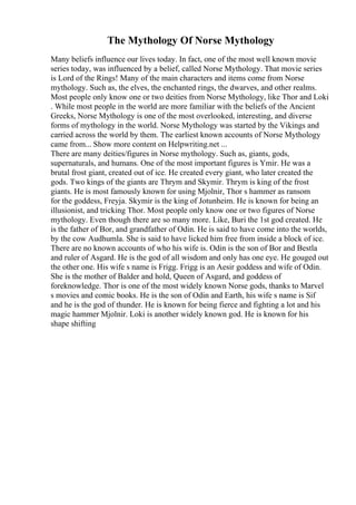 The Mythology Of Norse Mythology
Many beliefs influence our lives today. In fact, one of the most well known movie
series today, was influenced by a belief, called Norse Mythology. That movie series
is Lord of the Rings! Many of the main characters and items come from Norse
mythology. Such as, the elves, the enchanted rings, the dwarves, and other realms.
Most people only know one or two deities from Norse Mythology, like Thor and Loki
. While most people in the world are more familiar with the beliefs of the Ancient
Greeks, Norse Mythology is one of the most overlooked, interesting, and diverse
forms of mythology in the world. Norse Mythology was started by the Vikings and
carried across the world by them. The earliest known accounts of Norse Mythology
came from... Show more content on Helpwriting.net ...
There are many deities/figures in Norse mythology. Such as, giants, gods,
supernaturals, and humans. One of the most important figures is Ymir. He was a
brutal frost giant, created out of ice. He created every giant, who later created the
gods. Two kings of the giants are Thrym and Skymir. Thrym is king of the frost
giants. He is most famously known for using Mjolnir, Thor s hammer as ransom
for the goddess, Freyja. Skymir is the king of Jotunheim. He is known for being an
illusionist, and tricking Thor. Most people only know one or two figures of Norse
mythology. Even though there are so many more. Like, Buri the 1st god created. He
is the father of Bor, and grandfather of Odin. He is said to have come into the worlds,
by the cow Audhumla. She is said to have licked him free from inside a block of ice.
There are no known accounts of who his wife is. Odin is the son of Bor and Bestla
and ruler of Asgard. He is the god of all wisdom and only has one eye. He gouged out
the other one. His wife s name is Frigg. Frigg is an Aesir goddess and wife of Odin.
She is the mother of Balder and hold, Queen of Asgard, and goddess of
foreknowledge. Thor is one of the most widely known Norse gods, thanks to Marvel
s movies and comic books. He is the son of Odin and Earth, his wife s name is Sif
and he is the god of thunder. He is known for being fierce and fighting a lot and his
magic hammer Mjolnir. Loki is another widely known god. He is known for his
shape shifting
 