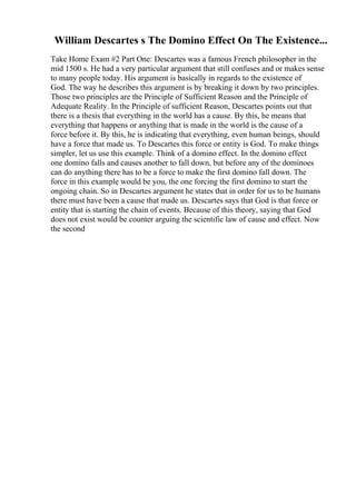 William Descartes s The Domino Effect On The Existence...
Take Home Exam #2 Part One: Descartes was a famous French philosopher in the
mid 1500 s. He had a very particular argument that still confuses and or makes sense
to many people today. His argument is basically in regards to the existence of
God. The way he describes this argument is by breaking it down by two principles.
Those two principles are the Principle of Sufficient Reason and the Principle of
Adequate Reality. In the Principle of sufficient Reason, Descartes points out that
there is a thesis that everything in the world has a cause. By this, he means that
everything that happens or anything that is made in the world is the cause of a
force before it. By this, he is indicating that everything, even human beings, should
have a force that made us. To Descartes this force or entity is God. To make things
simpler, let us use this example. Think of a domino effect. In the domino effect
one domino falls and causes another to fall down, but before any of the dominoes
can do anything there has to be a force to make the first domino fall down. The
force in this example would be you, the one forcing the first domino to start the
ongoing chain. So in Descartes argument he states that in order for us to be humans
there must have been a cause that made us. Descartes says that God is that force or
entity that is starting the chain of events. Because of this theory, saying that God
does not exist would be counter arguing the scientific law of cause and effect. Now
the second
 