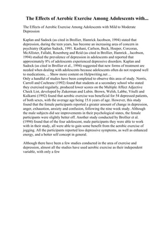 The Effects of Aerobic Exercise Among Adolescents with...
The Effects of Aerobic Exercise Among Adolescents with Mild to Moderate
Depression
Kaplan and Sadock (as cited in Brollier, Hamrick Jacobson, 1994) stated that
depression, during the teen years, has become an increasing area of concern in
psychiatry (Kaplan Sadock, 1991. Kashani, Carlson, Beck, Hoeper, Corcoran,
McAllister, Fallahi, Rosenberg and Reid (as cited in Brollier, Hamrick , Jacobson,
1994) studied the prevalence of depression in adolescents and reported that
approximately 8% of adolescents experienced depressive disorders. Kaplan and
Sadock (as cited in Brollier et al., 1994) suggested that new forms of treatment are
needed when dealing with adolescents because adolescents often do not respond well
to medications, ... Show more content on Helpwriting.net ...
Only a handful of studies have been completed to observe this area of study. Norris,
Carroll and Cochrane (1992) found that students at a secondary school who stated
they exercised regularly, produced lower scores on the Multiple Affect Adjective
Check List, developed by Zukerman and Lubin. Brown, Welsh, Labbe, Vitulli and
Kulkarni (1992) found that aerobic exercise was beneficial for 54 depressed patients,
of both sexes, with the average age being 15.6 years of age. However, this study
found that the female participants reported a greater amount of change in depression,
anger, exhaustion, anxiety and confusion, following the nine week study. Although
the male subjects did see improvements in their psychological states, the female
participants were slightly better off. Another study conducted by Brollier et al.
(1994) found that of the four adolescent, male participants they were able to work
with in their study, all were able to gain some benefit from the aerobic exercise of
jogging. All the participants reported less depressive symptoms, as well as enhanced
energy, and a better self concept in general.
Although there have been a few studies conducted in the area of exercise and
depression, almost all the studies have used aerobic exercise as their independent
variable, with only a few
 