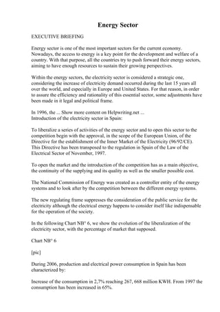 Energy Sector
EXECUTIVE BRIEFING
Energy sector is one of the most important sectors for the current economy.
Nowadays, the access to energy is a key point for the development and welfare of a
country. With that purpose, all the countries try to push forward their energy sectors,
aiming to have enough resources to sustain their growing perspectives.
Within the energy sectors, the electricity sector is considered a strategic one,
considering the increase of electricity demand occurred during the last 15 years all
over the world, and especially in Europe and United States. For that reason, in order
to assure the efficiency and rationality of this essential sector, some adjustments have
been made in it legal and political frame.
In 1996, the ... Show more content on Helpwriting.net ...
Introduction of the electricity sector in Spain:
To liberalize a series of activities of the energy sector and to open this sector to the
competition begin with the approval, in the scope of the European Union, of the
Directive for the establishment of the Inner Market of the Electricity (96/92/CE).
This Directive has been transposed to the regulation in Spain of the Law of the
Electrical Sector of November, 1997.
To open the market and the introduction of the competition has as a main objective,
the continuity of the supplying and its quality as well as the smaller possible cost.
The National Commission of Energy was created as a controller entity of the energy
systems and to look after by the competition between the different energy systems.
The new regulating frame suppresses the consideration of the public service for the
electricity although the electrical energy happens to consider itself like indispensable
for the operation of the society.
In the following Chart NВ° 6, we show the evolution of the liberalization of the
electricity sector, with the percentage of market that supposed.
Chart NВ° 6
[pic]
During 2006, production and electrical power consumption in Spain has been
characterized by:
Increase of the consumption in 2,7% reaching 267, 668 million KWH. From 1997 the
consumption has been increased in 65%.
 
